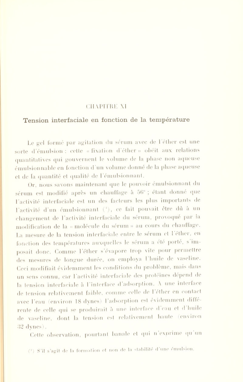 Tension interfaciale en fonction de la température Le <>eI formé par agitation du sérum avec de I éther est une sorte d'émulsion: celte «fixation dédier» obéit aux relations quantitatives qui gouvernent le volume de la phase non aqueuse émulsionnable en fonction d’un volume donné de la phase aqueuse et de la quantité cl qualité de l'émulsionnant. Or, nous savons maintenant que le pouvoir émulsionnant du sérum est modifié après un chauffage a 5(> ; étant donne que l’activité inlerfaciale est un des facteurs les plus importants de l’activité d’un émulsionnant ('), ce fait pouvait cire du a un changement de 1 activité inlerfaciale du sérum, provoqué par ni modification de la « molécule du sérum » au cours du chauffage. La mesure de la tension interfaciale entre le sérum et 1 etlier, en fonction des températures auxquelles le sérum a etc porté, s im- posait donc. Comme I éther s évaporé trop site pour peimellie des mesures de longue durée, on employa ! huile de vaseline. Ceci modifiait évidammenI les conditions du problème, mais dans un sens connu, car l aclivilé inlerlaciale des proteines dépend de la tension inlerfaciale à I interface <1 adsorption. \ une inleifacc de tension relativement faible, comme celle de I elher en contai I avec l’eau (env iron 18 dynes i I adsorption est évidemment dille- rente de celle qui se produirait a une inlerlaee d eau et d huile de vaseline, dont la tension est relativement haute en\iion •52 dynes). Celle observation, pourtant banale et qui n exprime qu un (1 ) S'il s’agit <le la formation et non de la stabilité d'une émulsion.