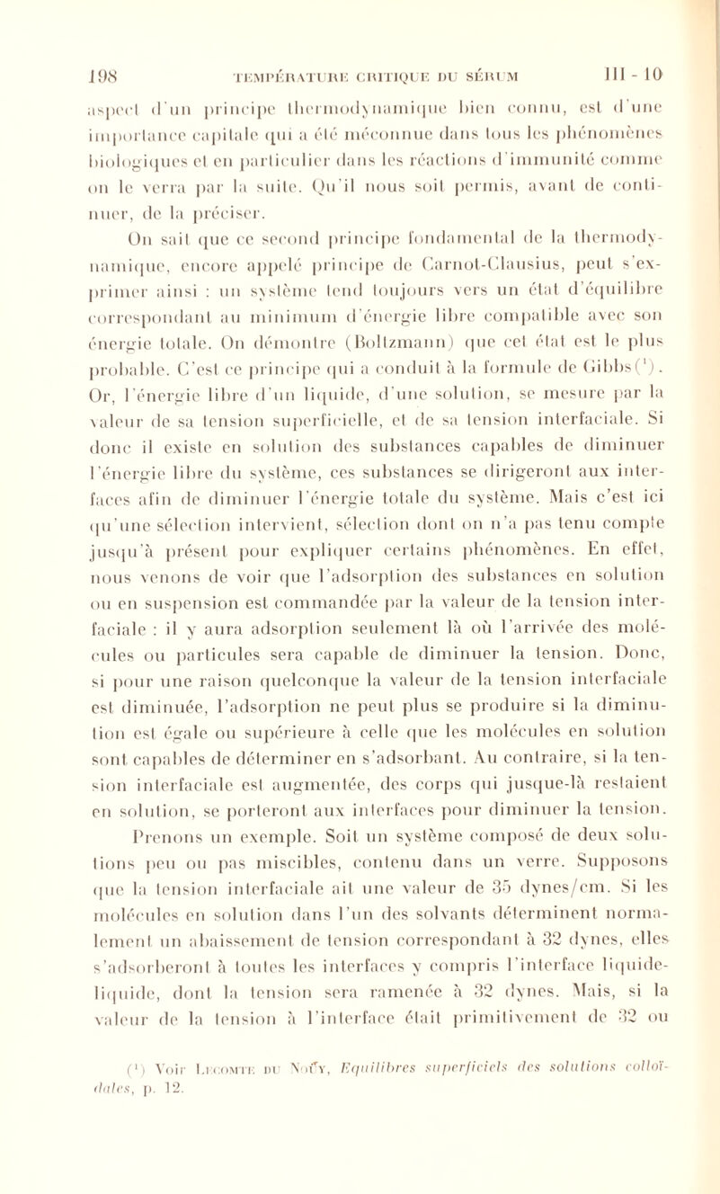 aspect d'un principe thermodynamique bien connu, est d’une importance capitale (pii a été méconnue dans tous les phénomènes biologiques et en particulier dans les réactions d immunité comme on le verra par la suite. Qu’il nous soit permis, avant de conti- nuer, de la préciser. On sait (pic ce second principe fondamental de la thermody- namique, encore appelé principe de Carnot-Clausius, peut s’ex- primer ainsi : un système tend toujours vers un état d’équilibre correspondant au minimum d’énergie libre compatible avec son énergie totale. On démontre (Boltzmann) que cet état est le plus probable. C’est ce principe qui a conduit à la formule de Gibbs(' ). Or, l'énergie libre d’un liquide, d une solution, se mesure par la valeur de sa tension superficielle, et de sa tension interfaciale. Si donc il existe en solution des substances capables de diminuer l’énergie libre du système, ces substances se dirigeront aux inter- faces afin de diminuer l'énergie totale du système. Mais c’est ici qu’une sélection intervient, sélection dont on n’a pas tenu compte jusqu’à présent pour expliquer certains phénomènes. En ellct. nous venons de voir (pie l’adsorption des substances en solution ou en suspension est commandée par la valeur de la tension inter- faciale : il y aura adsorplion seulement là où l’arrivée des molé- cules ou particules sera capable de diminuer la tension. Donc, si pour une raison quelconque la valeur de la tension interfaciale est diminuée, l’adsorption ne peut plus se produire si la diminu- tion est égale ou supérieure à celle (pie les molécules en solution sont capables de déterminer en s’adsorbant. Au contraire, si la ten- sion interfaciale est augmentée, des corps qui jusque-là restaient en solution, se porteront aux interfaces pour diminuer la tension. Prenons un exemple. Soit un système composé de deux solu- tions peu ou pas miscibles, contenu dans un verre. Supposons «pie la tension interfaciale ait une valeur de 35 dynes/cm. Si les molécules en solution dans l’un des solvants déterminent norma- lement un abaissement de tension correspondant à 32 dynes, elles s’adsorberont à toutes les interfaces y compris l’interface liquide- liquide, dont la tension sera ramenée à 32 dynes. Mais, si la valeur de la tension à l’interface était primitivement de 32 ou (») Voir I.icomtk nu Nouy, Equilibres superficiels ries solutions colloï- dales, j). 12.
