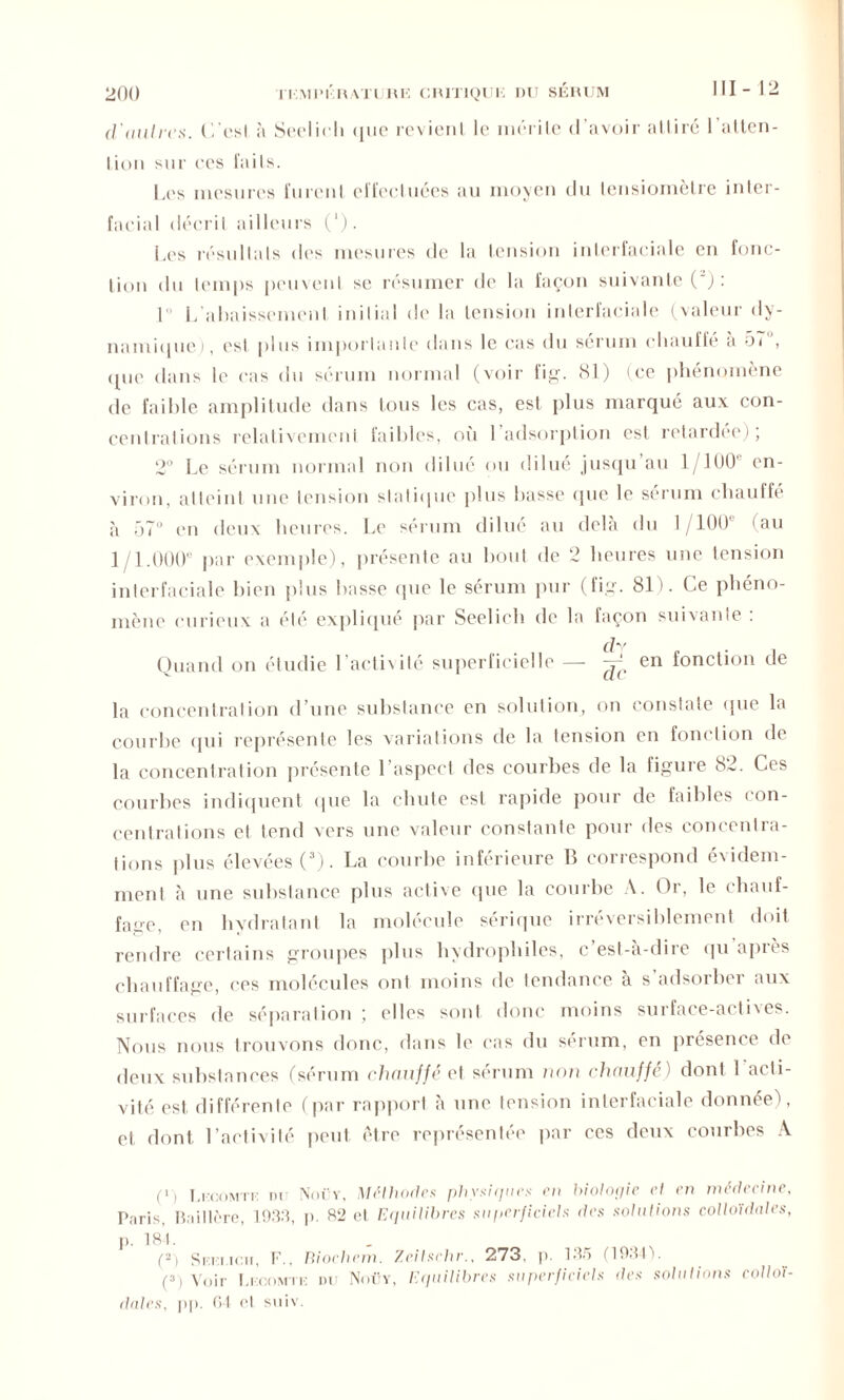 d'autres. l’/esl à Seelidi que revient le mérite d’avoir attiré l’atten- Iion sur ces faits. Les mesures furent effectuées au moyen du lensiomètre inler- facial décrit ailleurs ('). Les résultats des mesures de la tension inlerfaciale en fonc- tion du temps peuvent se résumer de la façon suivante (') : 1 L’abaissement initial de la tension interlaciale (valeur dy- namique), est plus importante dans le cas du sérum ebauffe a 51 , que dans le cas du sérum normal (voir fig. 81) (ce phénomène de faible amplitude dans tous les cas, est plus marqué aux con- centrations relativement faibles, où l’adsorption est retardée); 2° Le sérum normal non dilué ou dilue jusqu au 1/100 en- viron, atteint une tension statique plus basse que le sérum chauffé à 57° en deux heures. Le sérum dilué au delà du 1/100 (au 1/1.000' par exemple), présente au bout de 2 heures une tension interfaciale bien plus basse que le sérum pur (fig. 81). Ce phéno- mène curieux a été expliqué par Seelieh de la façon suivante : Quand on étudie l’activité superficielle —- ^ en fonction de la concentration d’une substance en solution, on constate que la courbe qui représente les variations de la tension en fonction de la concentration présente l’aspect des courbes de la figure 82. Ces courbes indiquent (pie la chute est rapide pour de faibles con- centrations et tend vers une valeur constante pour des concentra- tions plus élevées (3). La courbe inférieure B correspond évidem- ment à une substance plus active que la courbe A. Or, le chauf- fage, en hydratant la molécule sérique irréversiblement doit rendre certains groupes plus hydrophiles, c’est-à-dire qu après chauffage, ces molécules ont moins de tendance à s adsorber aux surfaces de séparation ; elles sont donc moins surface-actives. Nous nous trouvons donc, dans le cas du sérum, en présence de deux substances (sérum chauffe et sérum non chauffe) dont 1 acti- vité est différente (par rapport à une tension interfaciale donnée), et dont l’activité peut être représentée par ces deux courbes A (ï) Ll'OOMTi: DU Nmv, Méthodes physiques en biologie et en médecine, Pnris, Baillère, 1933, p. 82 et Equilibres superficiels des solutions colloïdales, p. 184. . (2) Siui.icii, F., Biochem. Zeilschr., 273, p. 135 (1931V (3) Voir Li:c.omtk du Noüy, Ei/uilibres superficiels des solutions colloï- dales, pp. 64 et suiv.