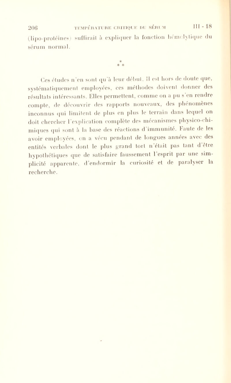 111-18 20() TF.MPKRATl RE CIUTIQI I DI SKRl M (lipo-proléines) suffir;iiI à expliquer la fonction hénn lytique (lu sérum normal. * * * Ces éludes n’en sont qu à leur deluil. il est hors de doute que, systématiquement employées, ces méthodes doivent donner des résultats intéressants. Elles permettent, comme on a pu s’en rendre compte, de découvrir des rapports nouveaux, des phénomènes inconnus qui limitent de plus en plus le terrain dans lequel on doit chercher l'explication complète des mécanismes physico-chi- miques (pii sont à la hase des reactions d immunité. Faute de les avoir employées, on a vécu pendant de longues années avec des entités verbales dont le plus grand tort n était pas tant d etie hypothétiques que de satisfaire faussement 1 esprit par une sim- plicité apparente, d’endormir la curiosité et de paralyser la recherche.