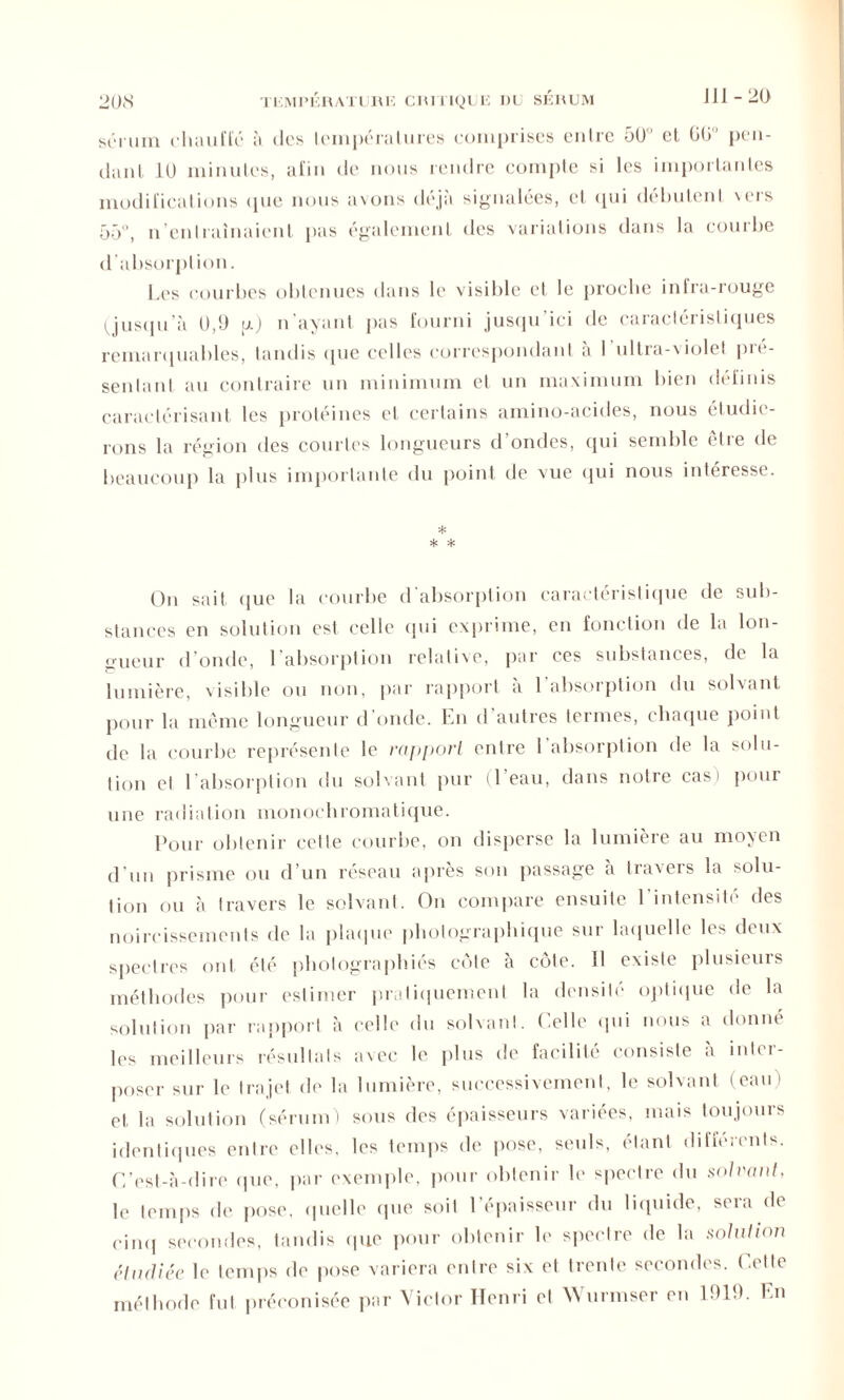 JI1-20 sérum chauffé à des températures comprises entre 50' et 60 pen- dant 10 minutes, afin de nous rendre compte si les importantes modifications que nous avons déjà signalées, et <pii débutent veis 55, n’en traînaient pas également des variations dans la couibe d’absorption. Les courbes obtenues dans le visible et le proche infra-rouge (jusqu’à 0,9 ij.) n’ayant pas fourni jusqu’ici de caractéristiques remarquables, tandis que celles correspondant à I ultia-violet pie- senlant au contraire un minimum et un maximum bien définis caractérisant les protéines et certains amino-acides, nous étudie- rons la région des courtes longueurs d’ondes, qui semble être de beaucoup la plus importante du point de vue qui nous intéresse. * * * On sait que la courbe d’absorption caractéristique de sub- stances en solution est celle qui exprime, en fonction de la lon- gueur d’onde, l’absorption relative, par ces substances, de la lumière, visible ou non, par rapport à l’absorption du solvant pour la même longueur d onde. En d autres termes, chaque point de la courbe représente le rapport entre l’absorption de la solu- tion et l’absorption du solvant pur 1 eau, dans notre cas i pour une radiation monochromatique. Pour obtenir cette courbe, on disperse la lumière au moyen d’un prisme ou d’un réseau après son passage à travers la solu- tion ou à travers le solvant. On compare ensuite l'intensité des noircissements de la plaque photographique sur laquelle les deux spectres ont été photographiés cote à côte. Il existe plusieurs méthodes pour estimer pratiquement la densité optique de la solution par rapport à celle du solvant. Celle qui nous a donné les meilleurs résultats a\cc le plus de facilité consiste à inter- poser sur le trajet de la lumière, successivement, le solvant (eau) et. la solution (sérum) sous des épaisseurs variées, mais toujours identiques entre elles, les temps de pose, seuls, étant différents. C’est-à-dire que, par exemple, pour obtenir le spectre du solvant, le temps de pose, quelle que soit l’épaisseur du liquide, sera de cinq secondes, tandis (pie pour obtenir le spectre de la solution étudiée le temps de pose variera entre six et trente secondes. Cette méthode fut préconisée par Victor Henri et Wurmser en 1919. En