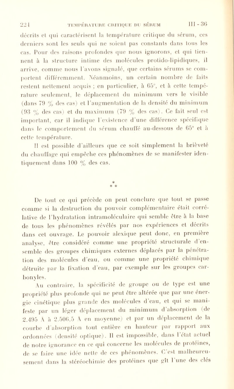 décrits cl <|ui caractérisent la température critique du sérum, ces derniers sont les seuls qui ne soient pas constants dans tous les cas. Pour des raisons profondes que nous ignorons, et qui tien- nent à la structure intime des molécules protido-lipidiques, il arrive, comme nous l'avons signalé, que certains sérums se com- portent différemment. Néanmoins, un certain nombre de faits restent nettement acquis ; en particulier, à C5°, et ci cette tempé- rature seulement, le déplacement du minimum vers le visible (dans 79 % des cas) et l’augmentation de la densité du minimum (93 % des cas) et du maximum (79 % des cas). Ce fait seul est important, car il indique l’existence d'une différence spécifique dans le comportement du sérum chauffé au-dessous de 65° et à cette température. 11 est possible d’ailleurs que ce soit simplement la brièveté du chauffage qui empêche ces phénomènes de se manifester iden- tiquement dans 100 % des cas. * * * De tout ce qui précède on peut conclure (pie tout se passe comme si la destruction du pouvoir complémentaire était corré- lative de l’hydratation intramoléculaire qui semble être à la base de tous les phénomènes révélés par nos expériences et décrits dans cet ouvrage. Le pouvoir alexique peut donc, en première analyse, être considéré comme une propriété structurale d en- semble des groupes chimiques externes déplacés par la pénétra- tion des molécules d’eau, ou comme une propriété chimique détruite par la fixation d’eau, par exemple sur les groupes car- bonylcs. Au contraire, la spécificité de groupe ou de type est une propriété plus profonde qui ne peut être altérée (pie par une éner- gie cinétique plus grande des molécules d eau, et qui se mani- feste par un léger déplacement du minimum d’absorption (de 2.495 A à 2.506,5 À en moyenne) et par un déplacement de la courbe d'absorption tout entière en hauteur par rapport aux ordonnées (densité optique), il est impossible, dans l’état actuel de notre ignorance en ce qui concerne les molécules de protéines, de se faire une idée nette de ces phénomènes. C’est malheureu- sement dans la stéréochimie des protéines que gît l'une des clés