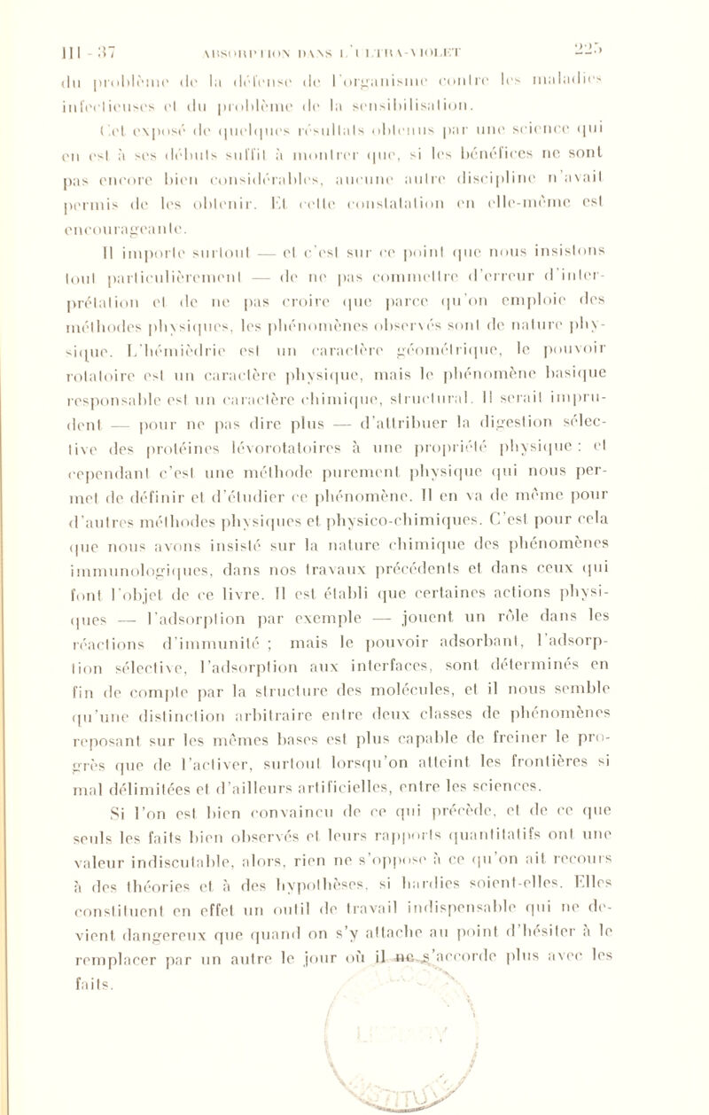 «lu problème do la défense do 1 organisme contre los maladies infecticuses ('I du problème de la sensibilisation. ('.et exposé de (piebpies résultats obtenus par une science «pii en est à ses débuts suffit à montrer «pie, si les bénéfices ne sont pas encore bien considérables, aucune autre discipline n avait permis de les obtenir. Et celte constatation en elle-même est encourageante. Il importe surtout — et c'est sur ce point (pie nous insistons tout particulièrement — de ne pas commettre d’erreur d inter- prétation et «le ne pas croire «pie parce qu'on emploie des méthodes phxsiqucs, les phénomènes observés sont de nature phy- sique. Lhémièdric est un caractère géométrique, le pouvoir rotatoire est un caractère physique, mais le phénomène basique responsable est un caractère chimique, structural. I! serait impru- dent — pour ne pas dire plus — d’attribuer la digestion sélec- tive des protéines lévorotatoires à une propriété physique: et cependant c’est une méthode purement physique qui nous per- met de définir et d’étudier ce phénomène. Il en va de même pour d’autres méthodes physiques et physico-chimiques. C est pour cela «pie nous avons insisté sur la nature chimique des phénomènes immunologiques, dans nos travaux précédents et dans ceux qui font l'objet de ce livre. Il est établi que certaines actions physi- ques — l’adsorption par exemple —- jouent un rôle dans les réactions d'immunité ; mais le pouvoir adsorbanl, l’adsorp- Iion sélective, l’adsorption aux interfaces, sont déterminés en fin de compte par la structure des molécules, et il nous semble qu’une distinction arbitraire entre deux classes de phénomènes reposant sur les mêmes bases est plus capable de freiner le pro- grès que de l’activer, surtout lorsqu’on atteint les frontières si mal délimitées et d’ailleurs artificielles, entre les sciences. Si l’on est bien convaincu de ce qui précède, et de ce (pie seuls les faits bien observés cl leurs rapports quantitatifs ont une valeur indiscutable, alors, rien ne s oppose a ce (pi on ait recours à des théories et «à des hypothèses, si hardies soient-elles. Elles constituent en effet un outil de travail indispensable qui ne de- vient dangereux que quand on s’y attache au point d hésiter a le remplacer par un autre le jour où il neaccorde plus avec los faits. /