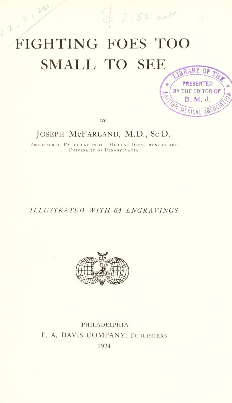FIGHTINCt foes too SMALL TO BY Joseph McFarland, M.D., Sc.D. Professor of Pathology in the Medical Department of the University of Pennsylvania ILLUSTRATED WITH 64 ENGRAVINGS PHILADELPHIA F. A. DAVIS COMPANY, Publishers 1924