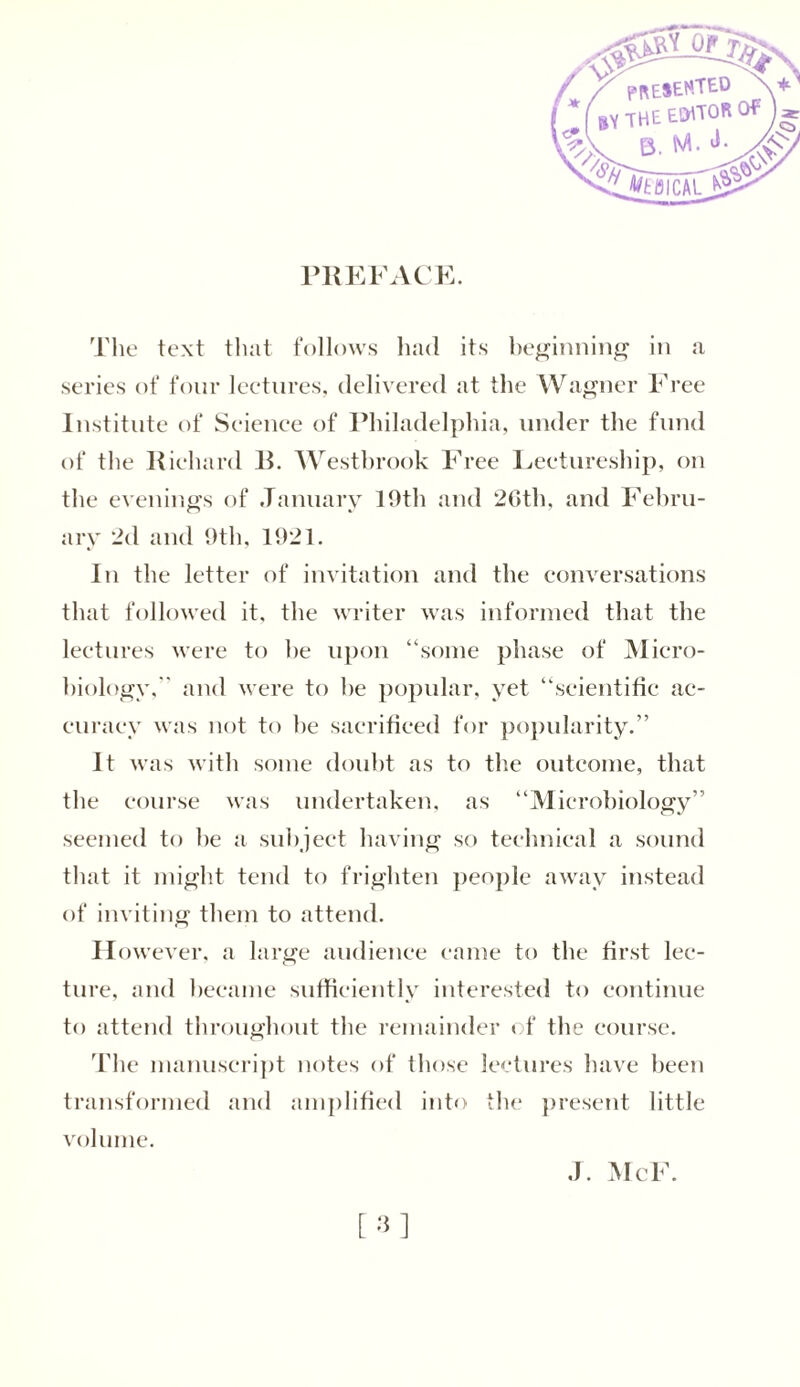 PREFACE. The text that follows had its beginning in a series of four lectures, delivered at the Wagner Free Institute of Science of Philadelphia, under the fund of the Richard R. Westbrook Free Lectureship, on the evenings of January 10th and 20th, and Febru- ary 2d and 9th, 1921. In the letter of invitation and the conversations that followed it, the writer was informed that the lectures were to he upon “some phase of Micro- biology, and were to he popular, yet “scientific ac- curacy was not to be sacrificed for popularity.” It was with some doubt as to the outcome, that the course was undertaken, as “Microbiology” seemed to he a subject having so technical a sound that it might tend to frighten people away instead of inviting them to attend. However, a large audience came to the first lec- ture, and became sufficiently interested to continue to attend throughout the remainder of the course. The manuscript notes of those lectures have been transformed and amplified into the present little volume. J. McF.