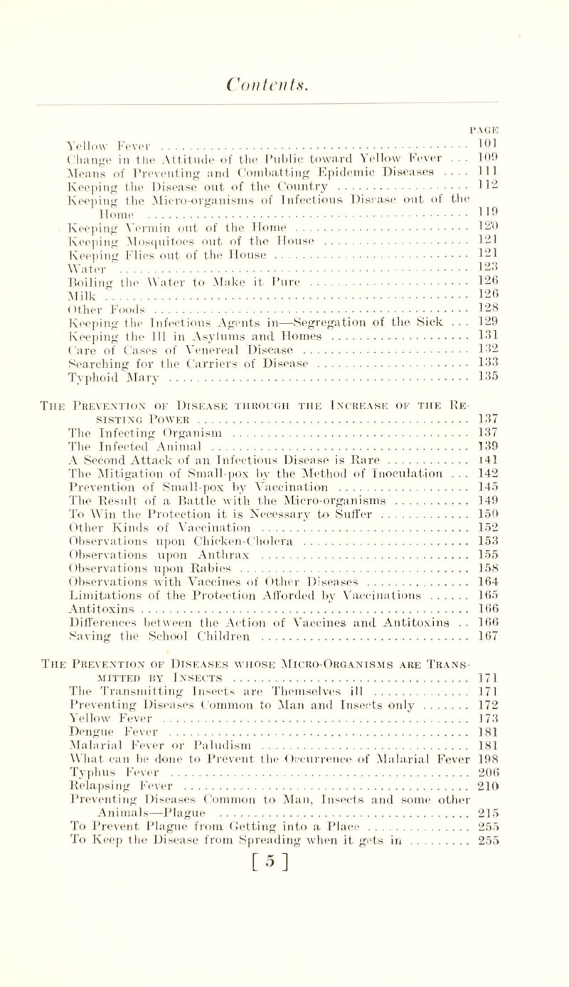 I’ \(iK Yellow Fever 101 Change in the Attitude of the Public toward Yellow Fever . . 109 Means of Preventing and Combatting Epidemic Diseases .... Ill Keeping the Disease out. of the Country 11- Keeping the Micro-organisms of Infectious Disease out of the Home HO Keeping Vermin out of the Home 1210 Keeping Mosquitoes out of the House 121 Keeping Flies out of the House 121 Water 120 Boiling the Water to Make it Pure 126 Milk 126 Other Foods 128 Keeping the Infectious Agents in—Segregation of the Sick ... 129 Keeping the 111 in Asylums and Homes 131 Care of Cases of Venereal Disease 132 Searching for the Carriers of Disease 133 Typhoid Mary 135 The Prevention of Disease through the Increase of the Re- sisting Power 137 The Infecting Organism 137 The Infected Animal 139 A Second Attack of an Infectious Disease is Rare 141 The Mitigation of Small pox bv the Method of Inoculation . . . 142 Prevention of Small pox by Vaccination 145 The Result of a Battle with the Micro-organisms 149 To Win the Protection it is Necessary to Suffer 159 Other Kinds of Vaccination 152 Observations upon Chicken-Cholera 153 Observations upon Anthrax 155 Observations upon Rabies 158 Observations with Vaccines of Other Diseases 164 Limitations of the Protection Afforded by Vaccinations 165 Antitoxins 166 Differences between the Action of Vaccines and Antitoxins . . 166 Saving the School Children 167 The Prevention of Diseases whose Micro-Organisms are Trans- mitted hy Insects The Transmitting Insects are Themselves ill Preventing Diseases Common to Man and Insects only Yellow Fever Dengue Fever Malarial Fever or Paludism What can be done to Prevent the Occurrence of Malarial Fever Typhus Fever Relapsing Fever Preventing Diseases Common to Man, Insects and some other Animals—Plague To Prevent Plague from Getting into a Place, To Keep the Disease from Spreading when it gets in 171 171 172 173 181 181 198 20(i 219 215 255 255