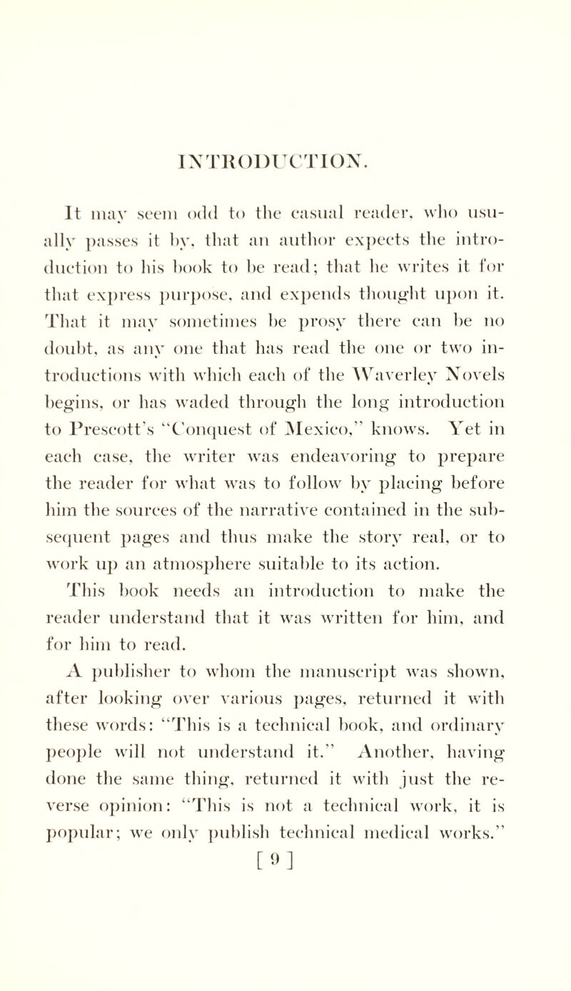 INTRODUCTION. It may seem odd to the casual reader, who usu- ally passes it by, that an author expects the intro- duction to his hook to be read; that he writes it for that express purpose, and expends thought upon it. That it may sometimes be prosy there can be no doubt, as any one that has read the one or two in- troductions with which each of the Waverley Novels begins, or has waded through the long introduction to Prescott's “Conquest of Mexico,’’ knows. Vet in each case, the writer was endeavoring to prepare the reader for what was to follow by placing before him the sources of the narrative contained in the sub- sequent pages and thus make the story real, or to work up an atmosphere suitable to its action. This book needs an introduction to make the reader understand that it was written for him, and for him to read. A publisher to whom the manuscript was shown, after looking over various pages, returned it with these words: “This is a technical book, and ordinary people will not understand it.’’ Another, having done the same thing, returned it with just the re- verse opinion: “This is not a technical work, it is popular; we only publish technical medical works.”