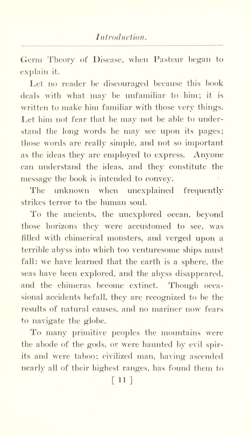 Germ Theory of Disease, when Pasteur began to explain it. Let no reader be discouraged because this book deals with what may he unfamiliar to him; it is written to make him familiar with those very things. Let him not fear that he may not be able to under- stand the long words he may see upon its pages; those words are really simple, and not so important as the ideas they are employed to express. Anyone can understand the ideas, and they constitute the message the hook is intended to convex. The unknown when unexplained frequently strikes terror to the human soul. To the ancients, the unexplored ocean, beyond those horizons they were accustomed to see, was filled with chimerical monsters, and verged upon a terrible abyss into which too venturesome ships must fall: we have learned that the earth is a sphere, the seas have been explored, and the abyss disappeared, and the chimeras become extinct. Though occa- sional accidents befall, they are recognized to he the results of natural causes, and no mariner now fears to navigate the globe. To many primitive peoples the mountains were the abode of the gods, or were haunted by evil spir- its and were taboo; civilized man, having ascended nearly all of their highest ranges, has found them to [11]