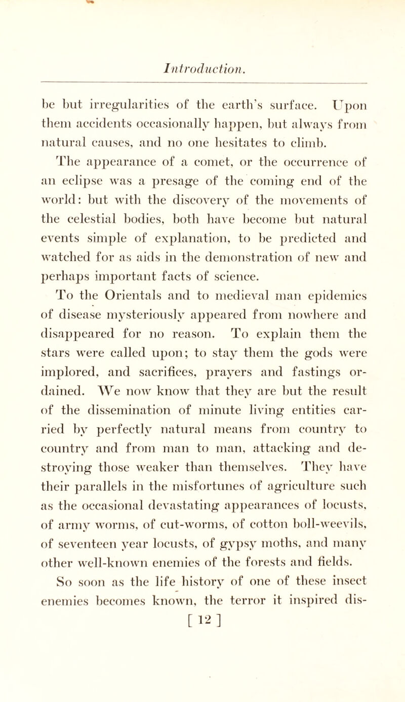 be but irregularities of the earth’s surfaee. Upon them accidents occasionally happen, but always from natural causes, and no one hesitates to climb. The appearance of a comet, or the occurrence of an eclipse was a presage of the coming end of the world: but with the discovery of the movements of the celestial bodies, both have become but natural events simple of explanation, to be predicted and watched for as aids in the demonstration of new and perhaps important facts of science. To the Orientals and to medieval man epidemics of disease mysteriously appeared from nowhere and disappeared for no reason. To explain them the stars were called upon; to stay them the gods were implored, and sacrifices, prayers and fastings or- dained. We now know that they are but the result of the dissemination of minute living entities car- ried by perfectly natural means from country to country and from man to man, attacking and de- stroying those weaker than themselves. They have their parallels in the misfortunes of agriculture such as the occasional devastating appearances of locusts, of army worms, of cut-worms, of cottou boll-weevils, of seventeen year locusts, of gypsy moths, and many other well-known enemies of the forests and fields. So soon as the life history of one of these insect enemies becomes known, the terror it inspired dis- [12]