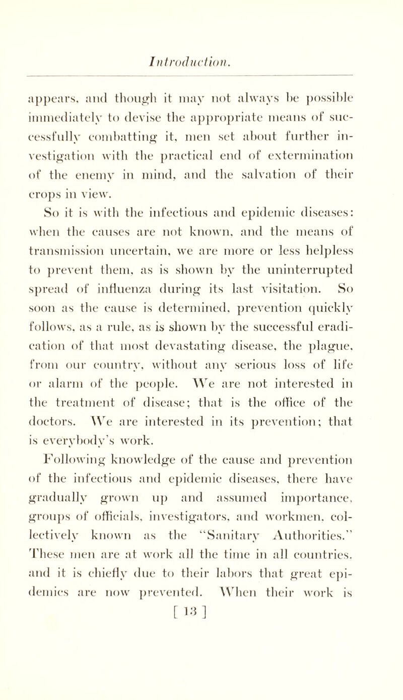 appears, and though it may not always he possible immediately to devise the appropriate means of suc- cessfully combatting it, men set about further in- vestigation with the practical end of extermination of the enemy in mind, and the salvation of their crops in view. So it is with the infectious and epidemic diseases: when the causes are not known, and the means of transmission uncertain, we are more or less helpless to prevent them, as is shown hv the uninterrupted spread of influenza during its last visitation. So soon as the cause is determined, prevention quickly follows, as a rule, as is shown by the successful eradi- cation of that most devastating disease, the plague, from our country, without any serious loss of life or alarm of the people. We are not interested in the treatment of disease; that is the offiee of the doctors. We are interested in its prevention; that is everybody's work. Following knowledge of the cause and prevention of the infectious and epidemic diseases, there have gradually grown up and assumed importance, groups of officials, investigators, and workmen, col- leetively known as the “Sanitary Authorities.'' These men are at work all the time in all countries, and it is chiefly due to their labors that great epi- demics are now prevented. When their work is