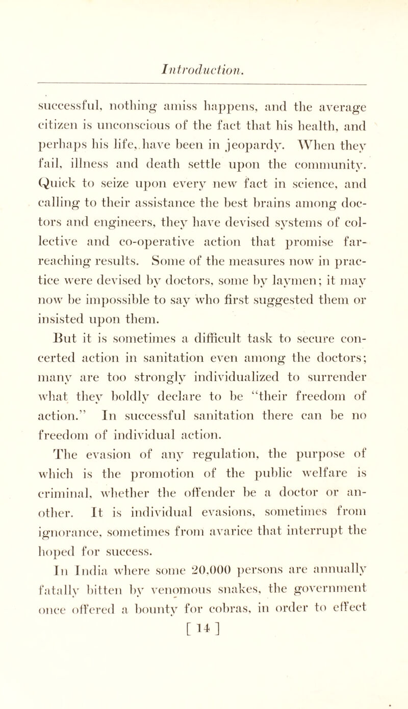 successful, nothing amiss happens, and the average citizen is unconscious of the fact that his health, and perhaps his life,.have been in jeopardy. When they fail, illness and death settle upon the community. Quick to seize upon every new fact in science, and calling to their assistance the best brains among doc- tors and engineers, they have devised systems of col- lective and co-operative action that promise far- reaching results. Some of the measures now in prac- tice were devised by doctors, some by laymen; it may now be impossible to say who first suggested them or insisted upon them. But it is sometimes a difficult task to secure con- certed action in sanitation even among the doctors; many are too strongly individualized to surrender what they boldly declare to be “their freedom of action.” In successful sanitation there can be no freedom of individual action. The evasion of any regulation, the purpose of which is the promotion of the public welfare is criminal, whether the offender be a doctor or an- other. It is individual evasions, sometimes from ignorance, sometimes from avarice that interrupt the hoped for success. In India where some 20,000 persons are annually fatally bitten by venomous snakes, the government once offered a bounty for cobras, in order to efleet [ Hi