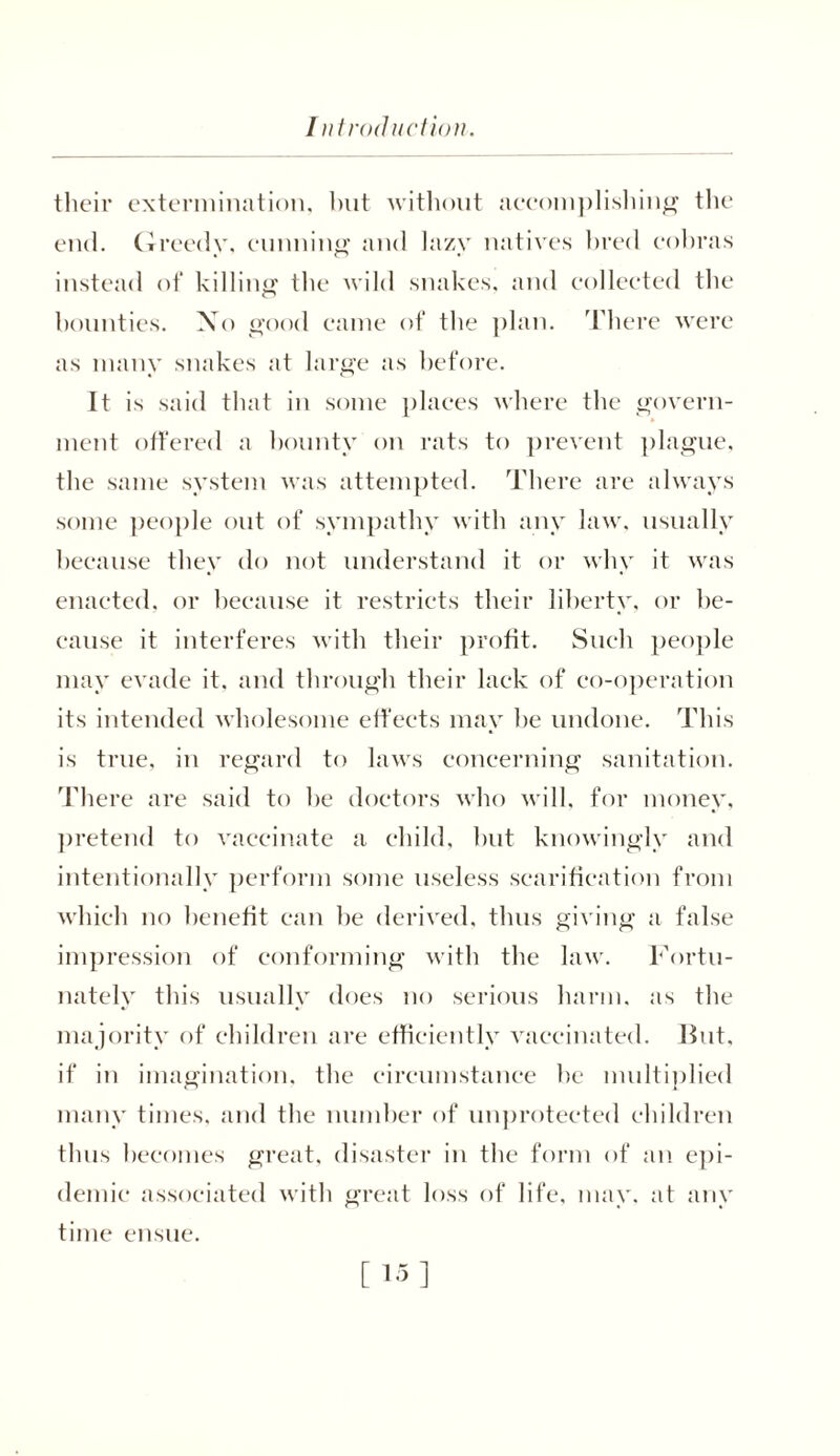 their extermination, hut without accomplishing the end. Greedy, cunning and lazy natives bred cobras instead of killing the wild snakes, and collected the bounties. Xo good came of the plan. There were as many snakes at large as before. It is said that in some places where the govern- ment offered a bounty on rats to prevent plague, the same system was attempted. There are always some people out of sympathy with any law, usually because they do not understand it or why it was enacted, or because it restricts their liberty, or be- cause it interferes with their profit. Such people may evade it, and through their lack of co-operation its intended wholesome effects may be undone. This is true, in regard to laws concerning sanitation. There are said to be doctors who will, for money, pretend to vaccinate a child, but knowingly and intentionally perform some useless scarification from which no benefit can be derived, thus giving a false impression of conforming with the law. Fortu- nately this usually does no serious harm, as the majority of children are efficiently vaccinated. But, if in imagination, the circumstance he multiplied many times, and the number of unprotected children thus becomes great, disaster in the form of an epi- demic associated with great loss of life, may. at any time ensue. [15]