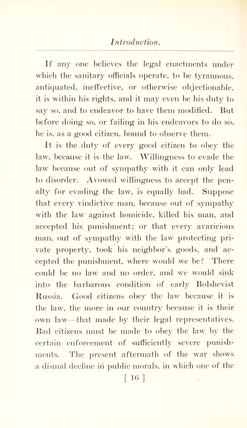 It* any one believes the legal enaetments under which the sanitary officials operate, to he tyrannous, antiquated, ineffective, or otherwise objectionable, it is within his rights, and it may even be his duty to say so, and to endeavor to have them modified. But before doing so, or failing in his endeavors to do so, he is. as a good citizen, hound to observe them. It is the duty of every good citizen to obey the law, because it is the law. Willingness to evade the law because out of sympathy with it can only lead to disorder. Avowed willingness to accept the pen- alty for evading the law. is equally bad. Suppose that every vindictive man, because out of sympathy with the law against homicide, killed his man, and accepted his punishment; or that every avaricious man, out of sympathy with the law protecting pri- vate property, took his neighbor’s goods, and ac- cepted the punishment, where would we be? There could be no law and no order, and we would sink into the barbarous condition of early Bolshevist Russia. Good citizens obey the law because it is the law, the more in our country because it is their own law that made by their legal representatives. Bad citizens must he made to obey the law by the certain enforcement of sufficiently severe punish- ments. The present aftermath of the war shows a dismal decline in public morals, in which one of the [10]