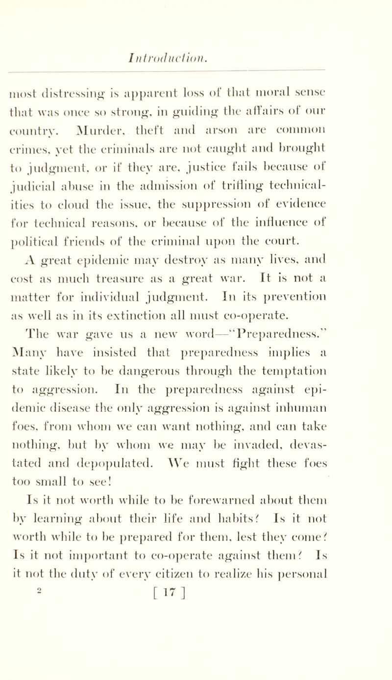 most distressing is apparent loss of that moral sense that was once so strong, in guiding the affairs of our country. Murder, theft and arson are common crimes, yet the criminals are not caught and brought to judgment, or if they are, justice fails because of judicial abuse in the admission of trifling technical- ities to cloud the issue, the suppression of evidence for technical reasons, or because of the influence of political friends of the criminal upon the court. A great epidemic may destroy as many lives, and cost as much treasure as a great war. It is not a matter for individual judgment. In its prevention as well as in its extinction all must co-operate. The war gave us a new word—“Preparedness.” Many have insisted that preparedness implies a state likely to be dangerous through the temptation to aggression. In the preparedness against epi- demic disease the only aggression is against inhuman foes, from whom we can want nothing, and can take nothing, but by whom we may be invaded, devas- tated and depopulated. We must fight these foes too small to see! Is it not worth while to be forewarned about them by learning about their life and habits? Is it not worth while to be prepared for them, lest they come? Is it not important to co-operate against them? Is it not the duty of every citizen to realize bis personal 2 [17]