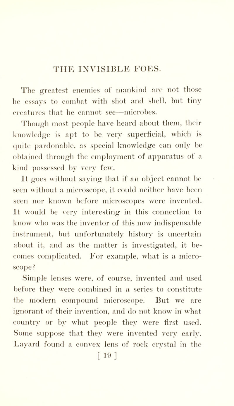 THE INVISIBLE FOES. The greatest enemies of mankind are not those he essays to combat with shot and shell, hut tiny creatures that he cannot see—microbes. Though most people have heard about them, their knowledge is apt to he very superficial, which is quite pardonable, as special knowledge can only he obtained through the employment of apparatus of a kind possessed by very few. It goes without saying that if an object cannot be seen without a microscope, it could neither have been seen nor known before microscopes were invented. It would be very interesting in this connection to know who was the inventor of this now indispensable instrument, but unfortunately history is uncertain about it. and as the matter is investigated, it be- comes complicated. For example, what is a micro- scope ? Simple lenses were, of course, invented and used before they were combined in a series to constitute the modern compound microscope. But we are ignorant of their invention, and do not know in what country or by what people they were first used. Some suppose that they were invented very early. Layard found a convex lens of rock crystal in the [ 19]