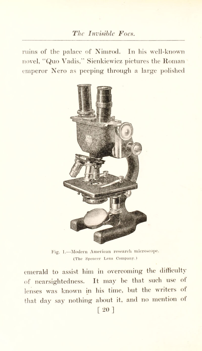 ruins of the palace of Nimrod. In his well-known novel, “Quo Vadis,” Sienkiewiez pictures the Roman emperor Nero as peeping through a large polished Fig. 1.—Modern American research microscope. (The Spencer Lens Company.) emerald to assist him in overcoming the difficulty of nearsightedness. It may he that such use ot lenses was known in his time, hut the writers ot that day say nothing about it, and no mention ot