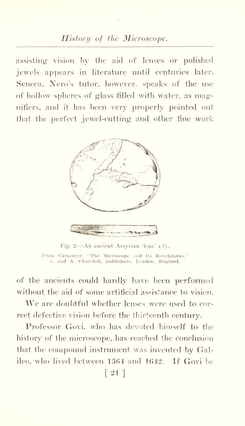 assisting vision by the aid of lenses or polished jewels appears in literature until centuries later. Seneca, Nero's tutor, however, speaks of the use of hollow spheres of glass filled with water, as mag- nifiers. and it has been very properly pointed out that the perfect jewel-cutting and other fine work Fig. 2.—An ancient Assyrian ‘lens’ (?). From Carpenter, The Microscope and its Revelations, J. and A. Churchill, publishers, London, England. of the ancients could hardly have been performed without the aid of some artificial assistance to vision. W e are doubtful whether lenses were used to cor- rect defective vision before the thirteenth century. Professor Govi. who has devoted himself to the history of the microscope, has reached the conclusion that the compound instrument was invented by Gal- ileo, who lived between 1504 and 1042. If Govi be