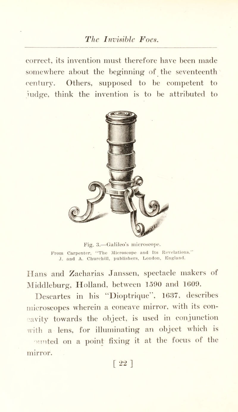 correct, its invention must therefore have been made somewhere about the beginning of the seventeenth century. Others, supposed to be competent to iudge, think the invention is to he attributed to Fig. 3.—Galileo’s microscope. From Carpenter, “The Microscope and Its Revelations, j. and A. Churchill, publishers, London, England. Hans and Zacharias Janssen, spectacle makers of Middleburg, Holland, between 1590 and 1609. Descartes in his “Dioptrique”, 1637, describes microscopes wherein a concave mirror, with its con- •avity towards the object, is used in conjunction with a lens, for illuminating an object which is ouoted on a point fixing’ it at the focus of the mirror.