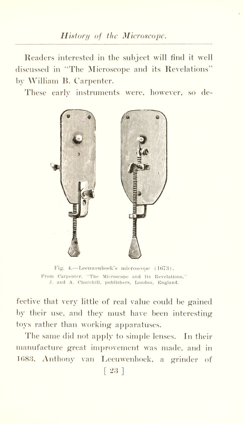 Readers interested in the subject will find it well discussed in “The Microscope and its Revelations” by William B. Carpenter. These early instruments were, however, so de- Fig. 4.—Leeuwenhoek's microscope ( 1 (57.‘i). From Carpenter, The Microscope and Its Revelations,” J. and A. Churchill, publishers, London, England. fective that very little of real value could he gained by their use, and they must have been interesting toys rather than working apparatuses. The same did not apply to simple lenses. In their manufacture great improvement was made, and in 1083. Anthony van Leeuwenhoek, a grinder of