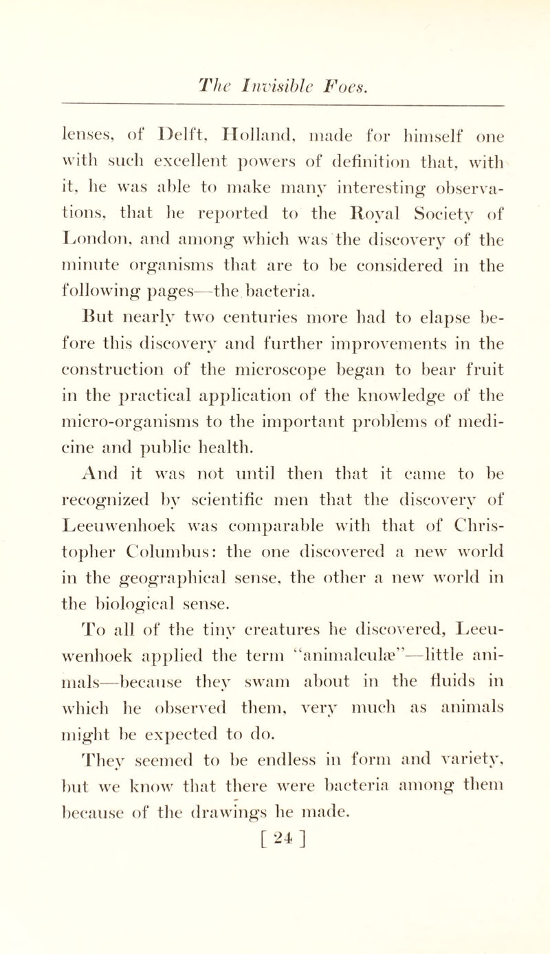 lenses, of Delft, Holland, made for himself one with such excellent powers of definition that, with it. he was able to make many interesting observa- tions, that he reported to the Royal Society of London, and among which was the discovery of the minute organisms that are to he considered in the following pages—the bacteria. But nearly two centuries more had to elapse be- fore this discovery and further improvements in the construction of the microscope began to bear fruit in the practical application of the knowledge of the micro-organisms to the important problems of medi- cine and public health. And it was not until then that it came to be recognized by scientific men that the discovery of Leeuwenhoek was comparable with that of Chris- topher Columbus: tbe one discovered a new world in the geographical sense, the other a new world in the biological sense. To all of the tiny creatures he discovered, Leeu- wenhoek applied the term “animalcuke”—little ani- mals—because they swam about in the fluids in which he observed them, very much as animals might he expected to do. They seemed to be endless in form and variety, but we know that there were bacteria among them because of the drawings be made. [24]