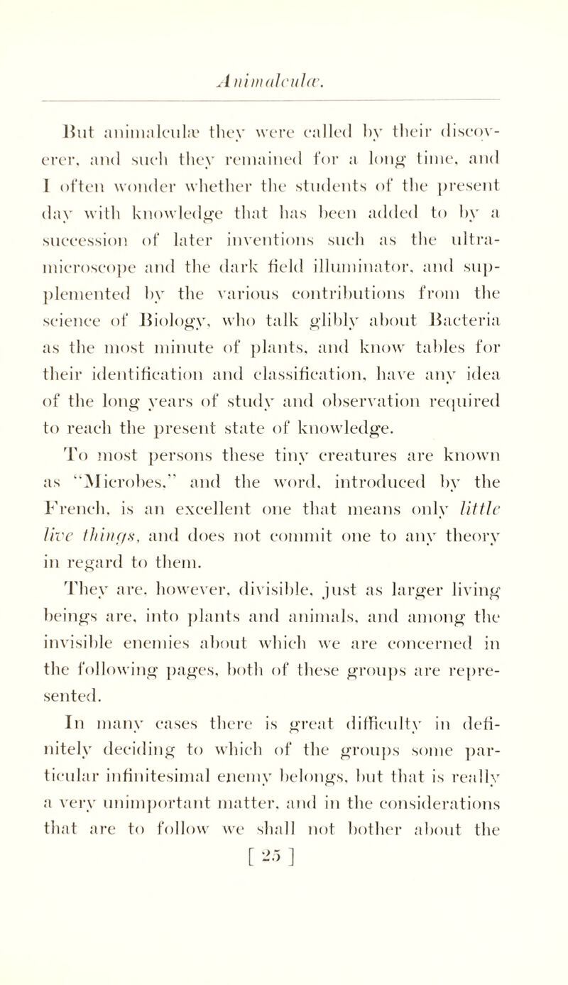 A nimalcuUv. But animalcuke they were called by their discov- erer, and such they remained tor a long time, and I often wonder whether the students of the present day with knowledge that has been added to by a succession of later inventions such as the ultra- microscope and the dark field illuminator, and sup- plemented by the various contributions from the science of Biology, who talk glibly about Bacteria as the most minute of plants, and know tables for their identification and classification, have any idea of the long years of study and observation required to reach the present state of knowledge. To most persons these tiny creatures are known as “Microbes,” and the word, introduced by the French, is an excellent one that means only little live things, and does not commit one to any theory in regard to them. They are. however, divisible, just as larger living beings are, into plants and animals, and among the invisible enemies about which we are concerned in the following pages, both of these groups are repre- sented. In many cases there is great difficulty in defi- nitely deciding to which of the groups some par- ticular infinitesimal enemy belongs, but that is really a very unimportant matter, and in the considerations that are to follow we shall not bother about the
