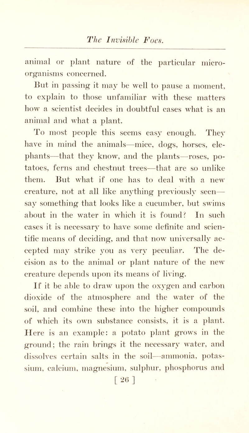 animal or plant nature of the particular micro- organisms concerned. But in passing it may be well to pause a moment, to explain to those unfamiliar with these matters how a scientist decides in doubtful cases what is an animal and what a plant. To most people this seems easy enough. They have in mind the animals—mice, dogs, horses, ele- phants—that they know, and the plants—roses, po- tatoes, ferns and chestnut trees—that are so unlike them. But what if one has to deal with a new creature, not at all like anything previously seen— say something that looks like a cucumber, but swims about in the water in which it is found? In such cases it is necessary to have some definite and scien- tific means of deciding, and that now universally ac- cepted may strike you as very peculiar. The de- cision as to the animal or plant nature of the new creature depends upon its means of living. If it be able to draw upon the oxygen and carbon dioxide of the atmosphere and the water of the soil, and combine these into the higher compounds of which its own substance consists, it is a plant. Here is an example: a potato plant grows in the ground; the rain brings it the necessary water, and dissolves certain salts in the soil—ammonia, potas- sium, calcium, magnesium, sulphur, phosphorus and [ ]