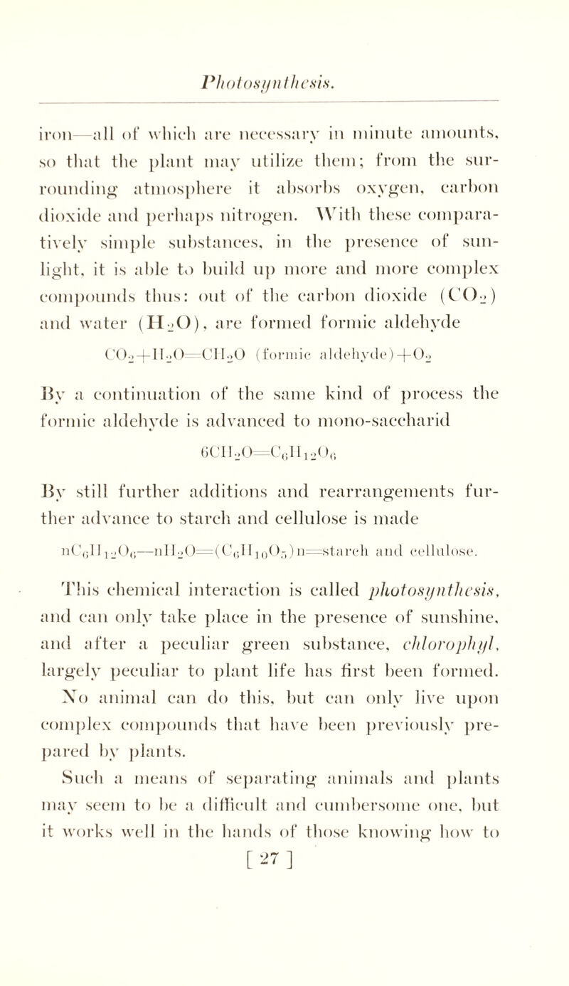Photosynthesis. iron—all of which are necessary in minute amounts, so that the plant may utilize them; from the sur- rounding atmosphere it absorbs oxygen, carbon dioxide and perhaps nitrogen. With these compara- tively simple substances, in the presence of sun- light. it is able to build up more and more complex compounds thus: out of the carbon dioxide (C’C)2) and water (H_»0), are formed formic aldehyde C02-|-II20 CIloO (formic aldehyde) -j-02 By a continuation of the same kind of process the formic aldehyde is advanced to mono-saccharid 6CII2O=C6H12O0 By still further additions and rearrangements fur- ther advance to starch and cellulose is made iiC(jIIj20(;—nII20=(C(;IIi()Or,)ic =starch and cellulose. This chemical interaction is called photosynthesis, and can only take place in the presence of sunshine, and after a peculiar green substance, clilorophyl, largely peculiar to plant life has first been formed. Xo animal can do this, but can only live upon complex compounds that have been previously pre- pared by plants. Such a means of separating animals and plants may seem to be a difficult and cumbersome one, but it works well in the hands of those knowing how to