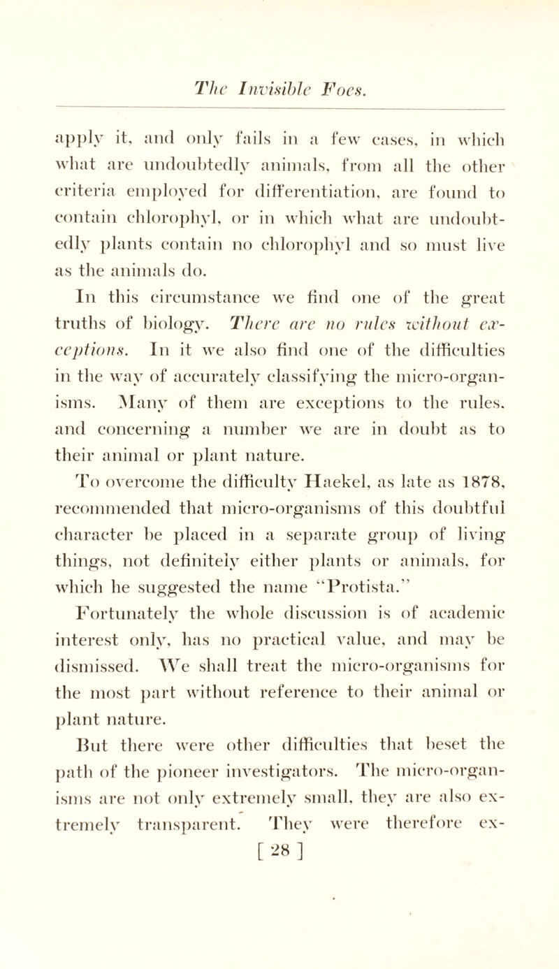 apply it, and only tails in a few cases, in which what are undoubtedly animals, from all the other criteria employed for differentiation, are found to contain chlorophyl, or in which what are undoubt- edly plants contain no chlorophyl and so must live as the animals do. In this circumstance we find one of the great truths of biology. There are no rules without ex- ceptions. In it we also find one of the difficulties in the way of accurately classifying the micro-organ- isms. Many of them are exceptions to the rules, and concerning a number we are in doubt as to their animal or plant nature. To overcome the difficulty Haekel, as late as 1878, recommended that micro-organisms of this doubtful character he placed in a separate group of living things, not definitely either plants or animals, for which he suggested the name “Protista.” Fortunately the whole discussion is of academic interest only, has no practical value, and may he dismissed. We shall treat the micro-organisms for the most part without reference to their animal or plant nature. But there were other difficulties that beset the path of the pioneer investigators. The micro-organ- isms are not only extremely small, they are also ex- tremely transparent. They were therefore ex-