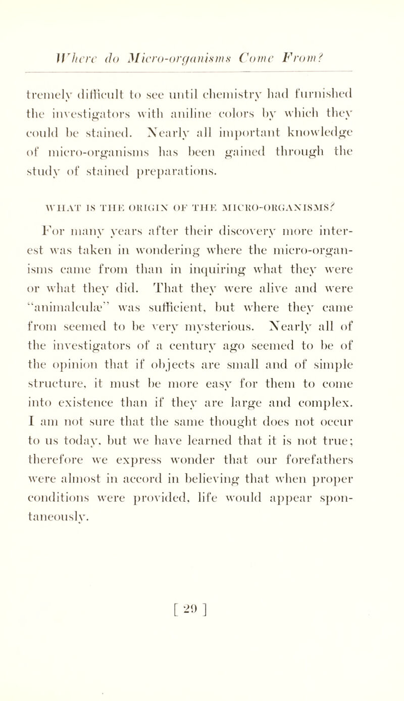 irhcrc do Micro-organisms Come From? tremely difficult to see until chemistry hud furnished the investigators with aniline colors by which they could he stained. Nearly all important knowledge of micro-organisms has been gained through the study of stained preparations. WIIAT IS THE OKIGIX OF THE MICKO-OKGAXISMS? For many years after their discovery more inter- est was taken in wondering where the micro-organ- isms came from than in inquiring what they were or what they did. That they were alive and were “animalcukc was sufficient, hut where they came from seemed to he very mysterious. Nearly all of the investigators of a century ago seemed to he of the opinion that if objects are small and of simple structure, it must he more easy for them to come into existence than if they are large and complex. 1 am not sure that the same thought does not occur to us today, but we have learned that it is not true; therefore we express wonder that our forefathers were almost in accord in believing that when proper conditions were provided, life would appear spon- taneously.