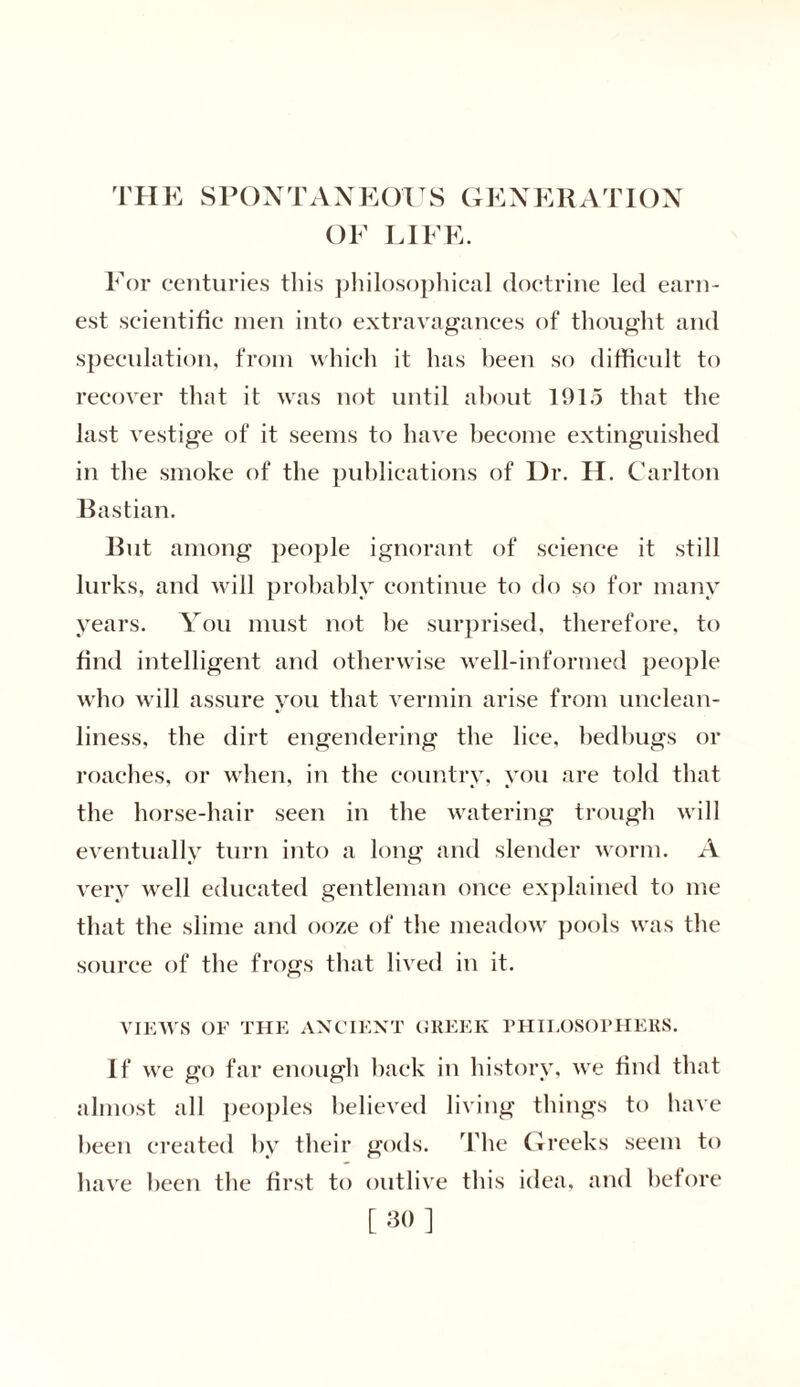 THE SPONTANEOUS GENERATION OF LIFE. For centuries this philosophical doctrine led earn- est scientific men into extravagances of thought and speculation, from which it has been so difficult to recover that it was not until about 1915 that the last vestige of it seems to have become extinguished in the smoke of the publications of Dr. II. Carlton Bastian. But among people ignorant of science it still lurks, and will probably continue to do so for many years. You must not be surprised, therefore, to find intelligent and otherwise well-informed people who will assure you that vermin arise from unclean- liness, the dirt engendering the lice, bedbugs or roaches, or when, in the country, you are told that the horse-hair seen in the watering trough will eventually turn into a long and slender worm. A very well educated gentleman once explained to me that the slime and ooze of the meadow pools was the source of the frogs that lived in it. VIEWS OF THE ANCIENT GREEK PHILOSOPHERS. If we go far enough back in history, we find that almost all peoples believed living things to have been created by their gods. The Greeks seem to have been the first to outlive this idea, and before