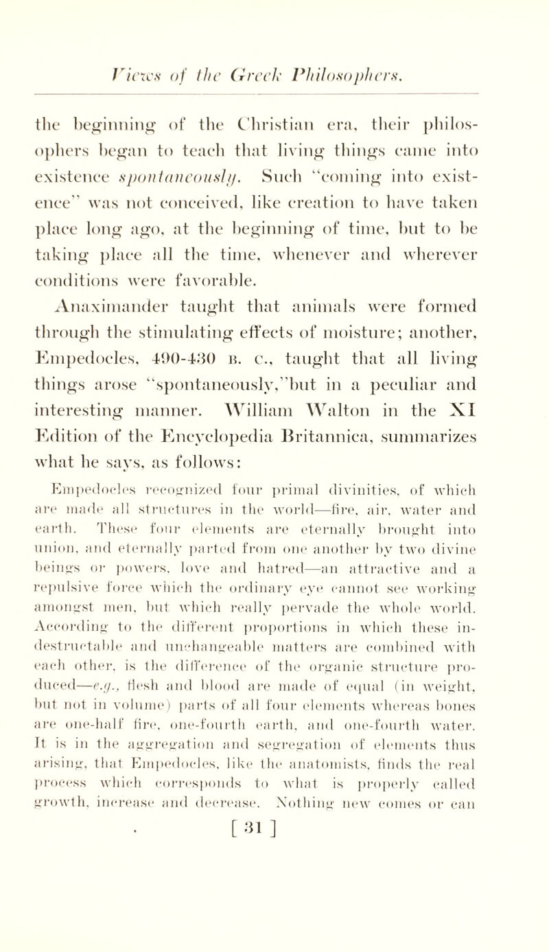 the beginning of the Christian era, their philos- ophers began to teach that living things came into existence spontaneous!//. Such “coming into exist- ence was not conceived, like creation to have taken place long ago, at the beginning of time, but to be taking place all the time, whenever and wherever conditions were favorable. Anaximander taught that animals were formed through the stimulating effects of moisture; another, Empedocles, 490-430 b. c., taught that all living things arose “spontaneously,’ but in a peculiar and interesting manner. William Walton in the XI Edition of the Encyclopedia Britannica, summarizes what he says, as follows: Empedocles recognized four primal divinities, of which are made all structures in the world—fire, air, water and earth. These four elements are eternally brought into union, and eternally parted from one another by two divine beings or powers, love and hatred—an attractive and a repulsive force which the ordinary eye cannot see working amongst men, but which really pervade the whole world. According to the different proportions in which these in- destructable and unchangeable matters are combined with each other, is the difference of the organic structure pro- duced—e.g., flesh and blood are made of equal (in weight, but not in volume) parts of all four (dements whereas hones are one-half lire, one-fourth earth, and one-fourth water. Jt is in the aggregation and segregation of elements thus arising, that Empedocles, like the anatomists, finds the real process which corresponds to what is properly called growth, increase and decrease. Nothing new comes or can