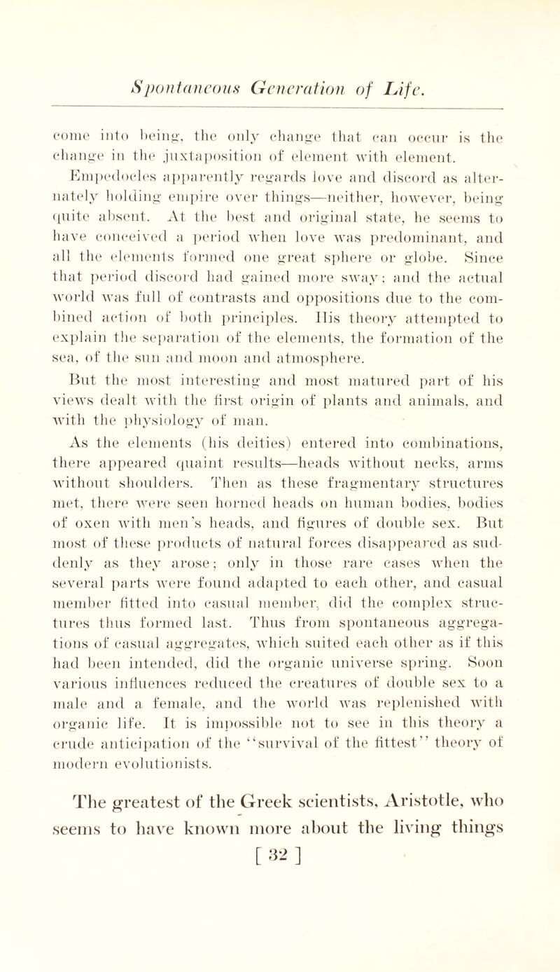 come into being, the only change that can occur is the change in the juxtaposition of element with element. Empedocles apparently regards love and discord as alter- nately holding empire over things—neither, however, being quite absent. At the best and original state, he seems to have conceived a period when love was predominant, and all the elements formed one great sphere or globe. Since that period discord had gained more sway; and the actual world was full of contrasts and oppositions due to the com- bined action of both principles. 11 is theory attempted to explain the separation of the elements, the formation of the sea, of the sun and moon and atmosphere. But the most interesting and most matured part of his views dealt with the first origin of plants and animals, and with the physiology of man. As the elements (his deities) entered into combinations, there appeared quaint results—heads without necks, arms without shoulders. Then as these fragmentary structures met, there were seen horned heads on human bodies, bodies of oxen with men’s heads, and figures of double sex. But most of these products of natural forces disappeared as sud- denly as they arose; only in those rare eases when the several parts were found adapted to each other, and casual member fitted into casual member, did the complex struc- tures thus formed last. Thus from spontaneous aggrega- tions of casual aggregates, which suited each other as if this had been intended, did the organic universe spring. Soon various influences reduced the creatures of double sex to a male and a female, and the world was replenished with organic life. It is impossible not to see in this theory a crude anticipation of the “survival of the fittest theory of modern evolutionists. The greatest of the Greek scientists, Aristotle, who seems to have known more about the living things