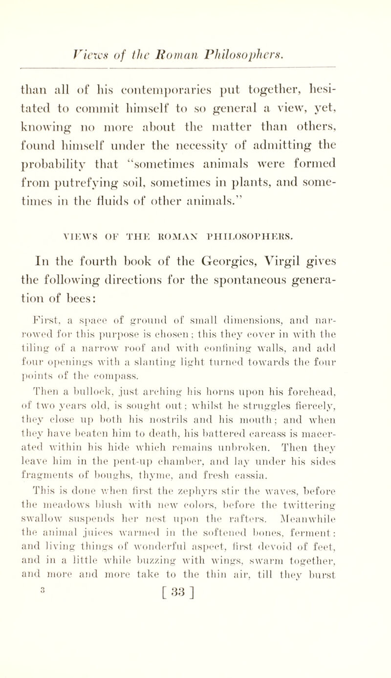 than all of his contemporaries put together, hesi- tated to commit himself to so general a view, yet, knowing no more about the matter than others, found himself under the necessity of admitting the probability that “sometimes animals were formed from putrefying soil, sometimes in plants, and some- times in the fluids of other animals.’’ VIEWS OF THE ROMAN PHIEOSOPHEKS. In the fourth book of the Georgies, Virgil gives the following directions for the spontaneous genera- tion of bees: First, a space of ground of small dimensions, and nar- rowed for this purpose is chosen; this they cover in with the tiling of a narrow roof and with confining walls, and add four openings with a slanting light turned towards the four points of the compass. Then a bullock, .just arching his horns upon his forehead, of two years old, is sought out; whilst he struggles fiercely, they close up both his nostrils and his mouth; and when they have beaten him to death, his battered carcass is macer- ated within his hide which remains unbroken. Then they leave him in the pent-up chamber, and lay under his sides fragments of houghs, thyme, and fresh cassia. This is done when first the zephyrs stir the waves, before the meadows blush with new colors, before the twittering swallow suspends her nest upon the rafters. Meanwhile the animal juices warmed in the softened hones, ferment : and living things of wonderful aspect, first devoid of feet, and in a little while buzzing with wings, swarm together, and more and more take to the thin air, till they burst