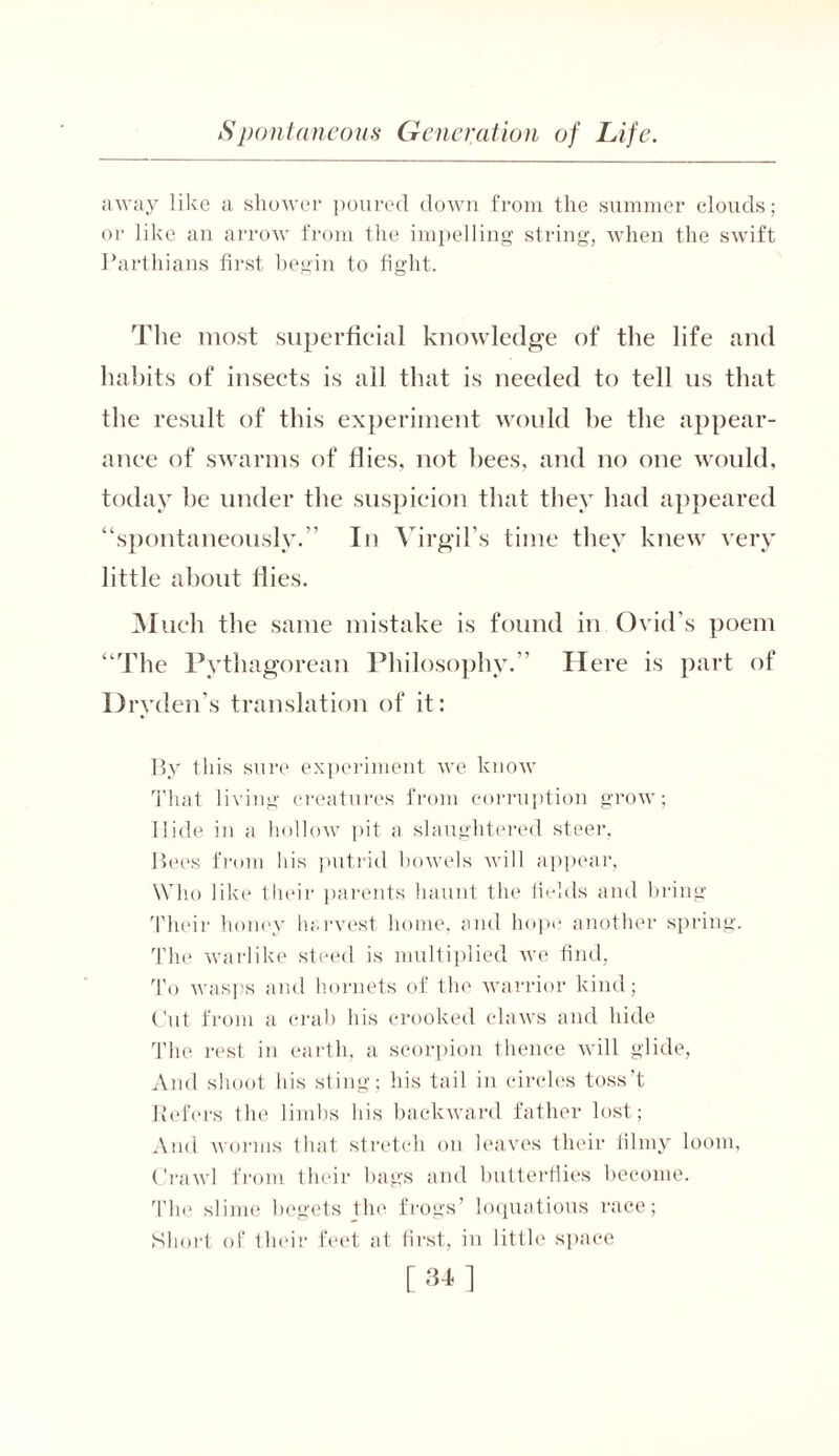 away like a shower poured down from the summer clouds; or like an arrow from the impelling string, when the swift Parthians first begin to fight. The most superficial knowledge of the life and habits of insects is all that is needed to tell us that the result of this experiment would he the appear- ance of swarms of flies, not bees, and no one would, today be under the suspicion that they had appeared “spontaneously.” In Virgil’s time they knew very little about flies. Much the same mistake is found in Ovid’s poem “The Pythagorean Philosophy.” Here is part of Dryden’s translation of it: By this sure experiment we know That living creatures from corruption grow; Hide in a hollow pit a slaughtered steer. Bees from his putrid bowels will appear, Who like their parents haunt the fields and bring Their honey harvest home, and hope another spring. The warlike steed is multiplied we find, To wasps and hornets of the warrior kind; Cut from a crab his crooked claws and hide The rest in earth, a scorpion thence will glide, And shoot his sting; his tail in circles toss’t Refers the limbs his backward father lost; And worms that stretch on leaves their filmy loom, Crawl from their bags and butterflies become. The slime begets the frogs’ loquatious race; Short of their feet at first, in little space