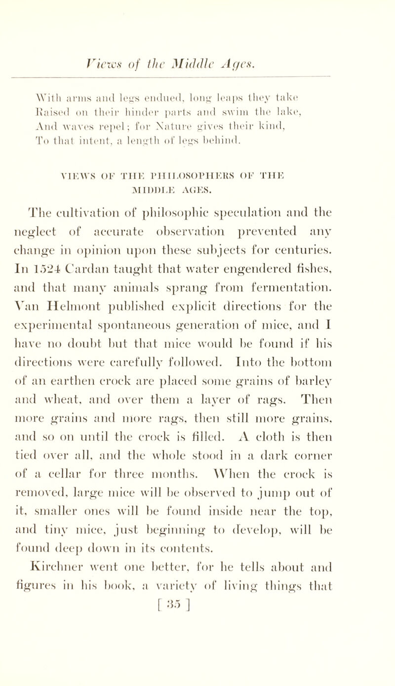 Views of the Middle Ages. With anus and legs endued, long leaps they take liaised on their hinder parts and swim the lake, And waves repel; for Nature gives their kind. To that intent, a length of legs behind. VIEWS OF THE PHILOSOPHERS OF THE MIDDLE AGES. The cultivation of philosophic speculation and the neglect of accurate observation prevented any change in opinion upon these subjects for centuries. In 1.324 Cardan taught that water engendered fishes, and that many animals sprang from fermentation. Van Helmont published explicit directions for the experimental spontaneous generation of mice, and I have no doubt but that mice would be found if his directions were carefully followed. Into the bottom of an earthen crock are placed some grains of barley and wheat, and over them a layer of rags. Then more grains and more rags, then still more grains, and so on until the crock is filled. A cloth is then tied over all, and the whole stood in a dark corner of a cellar for three months. When the crock is removed, large mice will he observed to jump out of it. smaller ones will be found inside near the top, and tiny mice, just beginning to develop, will be found deep down in its contents. Kirchner went one better, for he tells about and figures in his book, a variety of living things that
