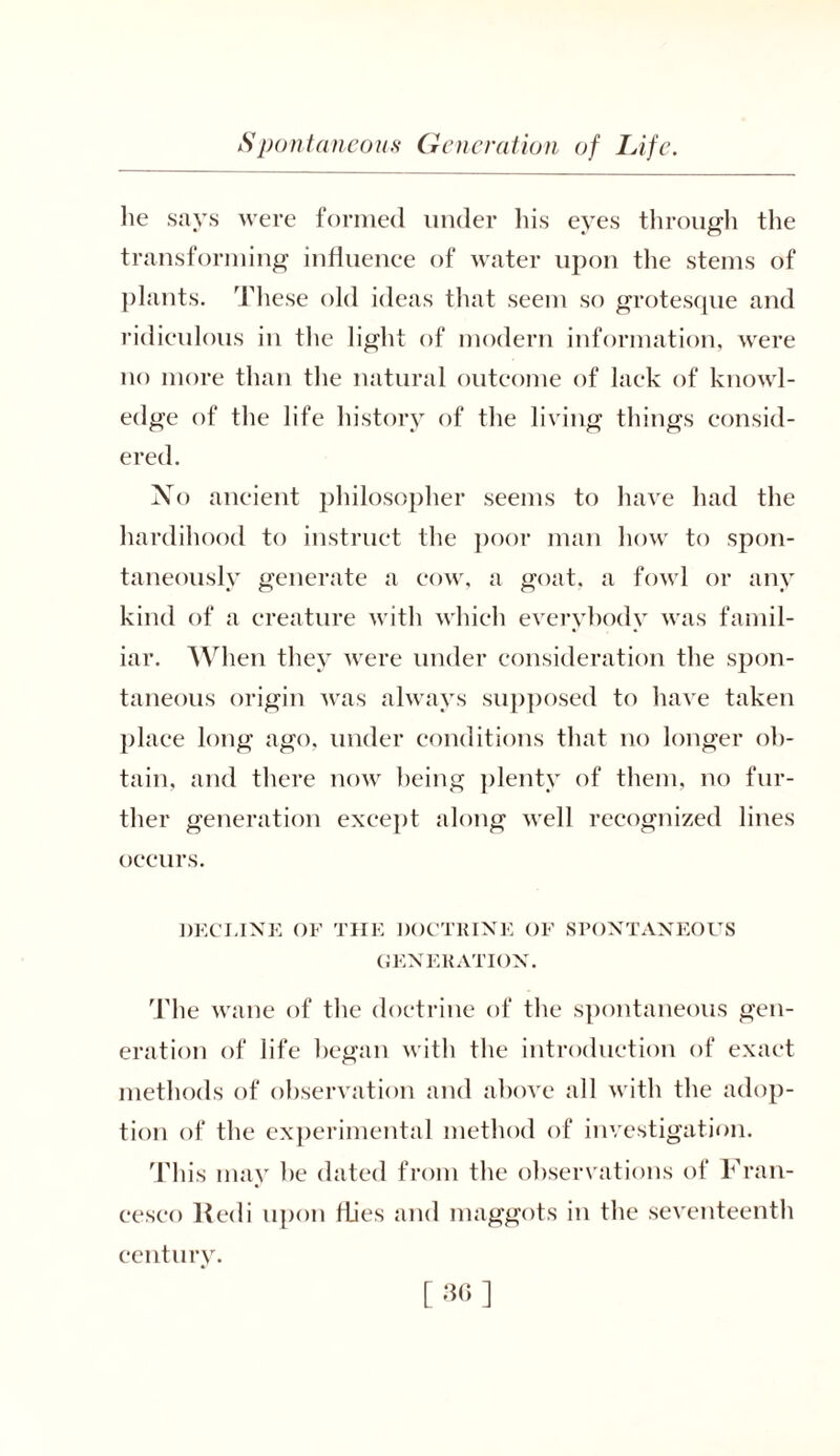 lie says were formed under his eyes through the transforming influence of water upon the stems of plants. These old ideas that seem so grotesque and ridiculous in the light of modern information, were no more than the natural outcome of lack of knowl- edge of the life history of the living things consid- ered. No ancient philosopher seems to have had the hardihood to instruct the poor man how to spon- taneously generate a cow, a goat, a fowl or any kind of a creature with which everybody was famil- iar. When they were under consideration the spon- taneous origin was always supposed to have taken place long ago, under conditions that no longer ob- tain, and there now being plenty of them, no fur- ther generation except along well recognized lines occurs. DECLINE OF THE DOCTRINE OF SPONTANEOUS GENERATION. The wane of the doctrine of the spontaneous gen- eration of life began with the introduction of exact methods of observation and above all with the adop- tion of the experimental method of investigation. This may he dated from the observations of Fran- cesco Redi upon flies and maggots in the seventeenth century.