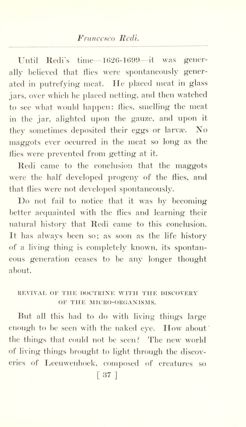 Francesco llcdi. Until Redi's time 1 (>26-1699—it was gener- ally believed that flies were spontaneously gener- ated in putrefying meat. He plaeed meat in glass jars, over wliieh he plaeed netting, and then watehed to see what would happen: flies, smelling the meat in the jar, alighted upon the gauze, and upon it they sometimes deposited their eggs or larva?. No maggots ever occurred in the meat so long as the flies were prevented from getting at it. Redi came to the conclusion that the maggots were the half developed progeny of the flies, and that flies were not developed spontaneously. Do not fail to notice that it was by becoming better acquainted with the flies and learning their natural history that Redi came to this conclusion. It has always been so; as soon as the life history of a living thing is completely known, its spontan- eous generation ceases to he any longer thought about. REVIVAL OF THE DOCTRINE WITH THE DISCOVERY OF THE MICRO-ORGANISMS. Rut all this had to do with living things large enough to he seen with the naked eye. II ow about the things that could not he seen? The new world of living things brought to light through the discov- eries of Leeuwenhoek, composed of creatures so