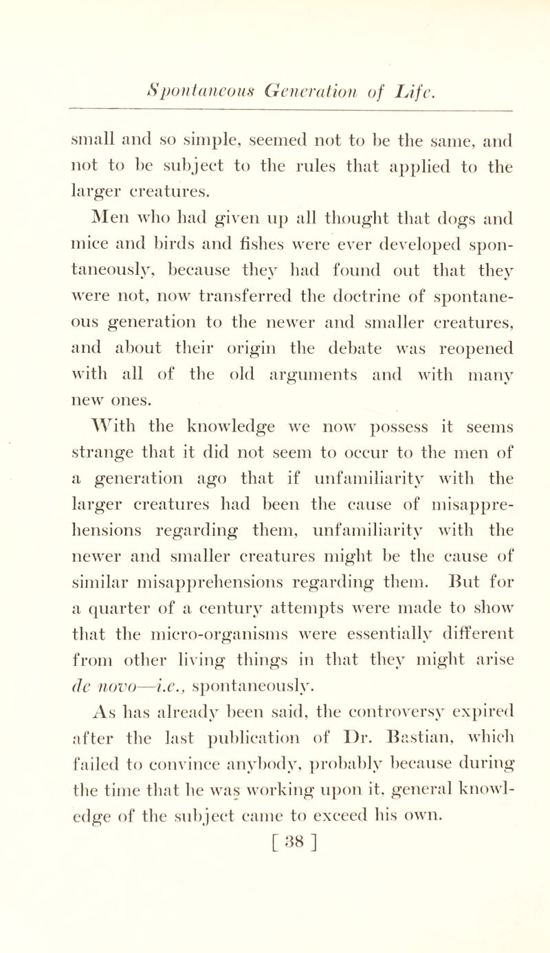 small and so simple, seemed not to be the same, and not to be subject to the rules that applied to the larger creatures. Men who had given up all thought that dogs and mice and birds and fishes were ever developed spon- taneously, because they had found out that they were not, now transferred the doctrine of spontane- ous generation to the newer and smaller creatures, and about their origin the debate was reopened with all of the old arguments and with many new ones. With the knowledge we now possess it seems strange that it did not seem to occur to the men of a generation ago that if unfamiliarity with the larger creatures had been the cause of misappre- hensions regarding them, unfamiliarity with the newer and smaller creatures might be the cause of similar misapprehensions regarding them. But for a quarter of a century attempts were made to show that the micro-organisms were essentially different from other living things in that they might arise de novo—i.e., spontaneously. As has already been said, the controversy expired after the last publication of Dr. Bastian, which failed to convince anybody, probably because during tbe time that he was working upon it, general knowl- edge of the subject came to exceed his own.