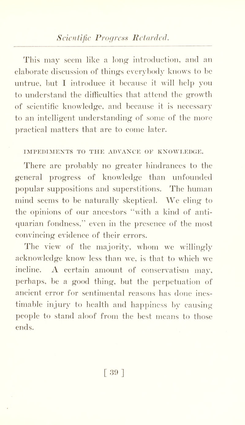 Scientific Progress Retarded. This may seem like a long introduction, and an elaborate discussion of things everybody knows to be untrue, hut I introduce it because it will help you to understand the difficulties that attend the growth of scientific knowledge, and because it is necessary to an intelligent understanding of some of the more practical matters that are to come later. IMPEDIMENTS TO THE ADVANCE OF KNOWLEDGE. There are probably no greater hindrances to the general progress of knowledge than unfounded popular suppositions and superstitions. The human mind seems to be naturally skeptical. We cling to the opinions of our ancestors “with a kind of anti- quarian fondness, even in the presence of the most convincing evidence of their errors. The view of the majority, whom we willingly acknowledge know less than we, is that to which we incline. A certain amount of conservatism may. perhaps, be a good thing, but the perpetuation of ancient error for sentimental reasons has done ines- timable injury to health and happiness by causing people to stand aloof from the best means to those ends.