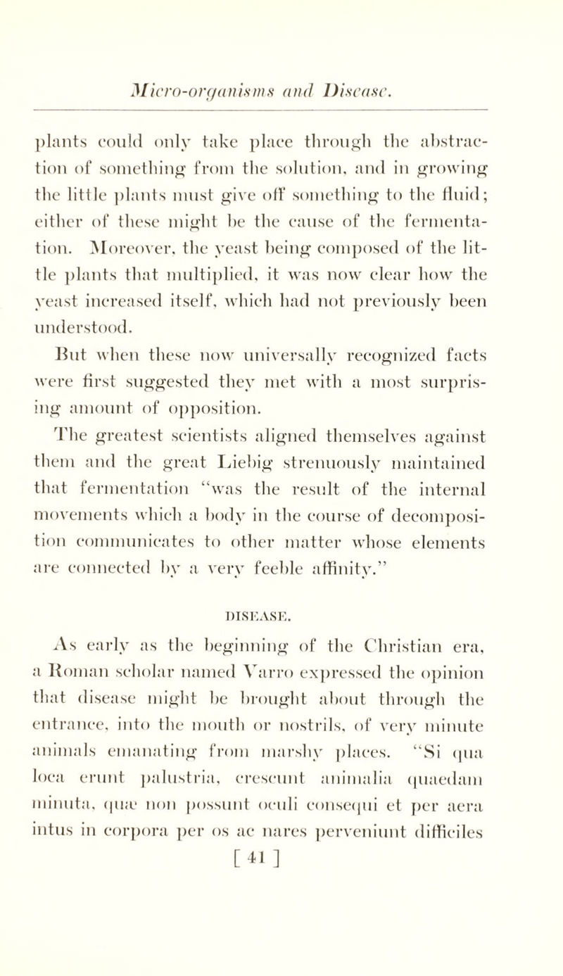 Micro-organisms and Disease. plants could only take place through the abstrac- tion of something from the solution, and in growing the little plants must give off something to the fluid; either of these might he the cause of the fermenta- tion. Moreover, the yeast being composed of the lit- tle plants that multiplied, it was now clear how the yeast increased itself, which had not previously been understood. But when these now universally recognized facts were first suggested they met with a most surpris- ing amount of opposition. The greatest scientists aligned themselves against them and the great Liebig strenuously maintained that fermentation “was the result of the internal movements which a body in the course of decomposi- tion communicates to other matter whose elements are connected by a very feeble affinity.” DISEASE. As early as the beginning of the Christian era, a Roman scholar named Yarro expressed the opinion that disease might he brought about through the entrance, into the mouth or nostrils, of very minute animals emanating from marshy places. “Si qua loca erunt palustria, crescunt animalia quaedam minuta, qu.e non possunt oculi consequi et per aera intus in corpora per os ac nares perveniunt difficiles [41 ]