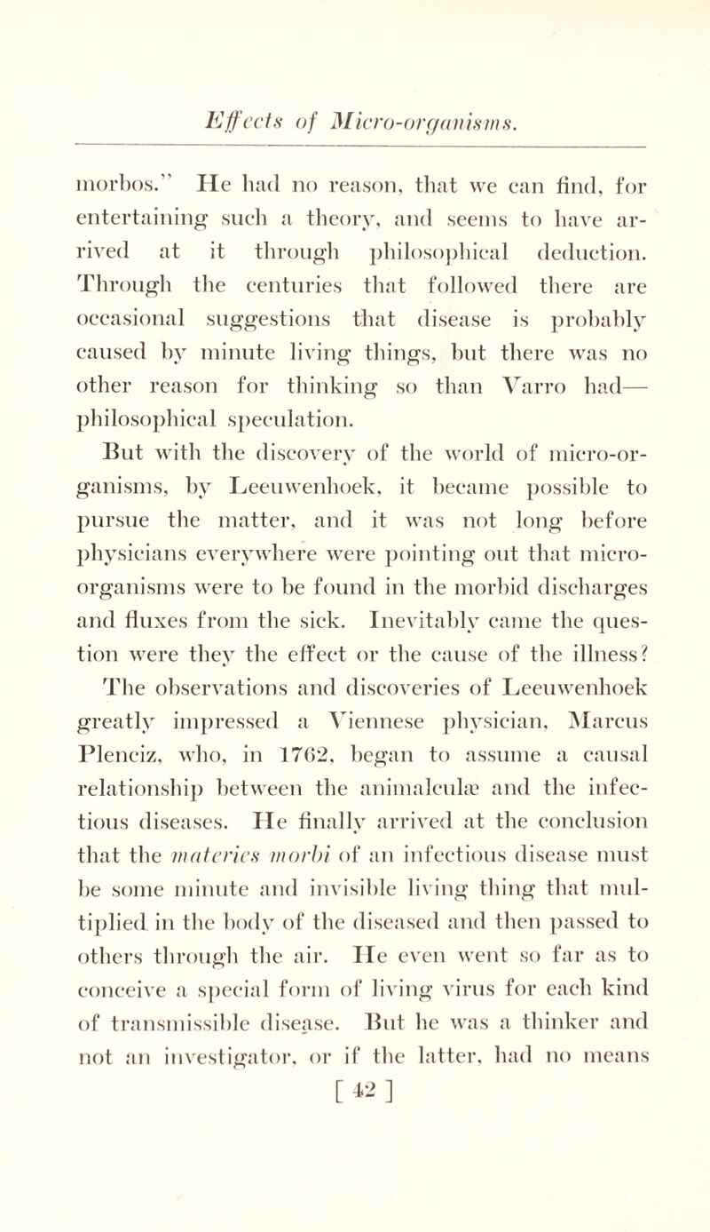 morbos. He had no reason, that we can find, for entertaining such a theory, and seems to have ar- rived at it through philosophical deduction. Through the centuries that followed there are occasional suggestions that disease is prohahly caused by minute living things, hut there was no other reason for flunking so than Varro had— philosophical speculation. But with the discovery of the world of micro-or- ganisms, by Leeuwenhoek, it became possible to pursue the matter, and it was not long before physicians everywhere were pointing out that micro- organisms were to be found in the morbid discharges and fluxes from the sick. Inevitably came the ques- tion were they the effect or the cause of the illness? The observations and discoveries of Leeuwenhoek greatly impressed a Viennese physician, Marcus Pleneiz, who, in 1762, began to assume a causal relationship between the animalcule and the infec- tious diseases. He finally arrived at the conclusion that the mat cries morbi of an infectious disease must be some minute and invisible living thing that mul- tiplied in the body of the diseased and then passed to others through the air. lie even went so far as to conceive a special form of living virus for each kind of transmissible disease. But he was a thinker and not an investigator, or if the latter, had no means [42]
