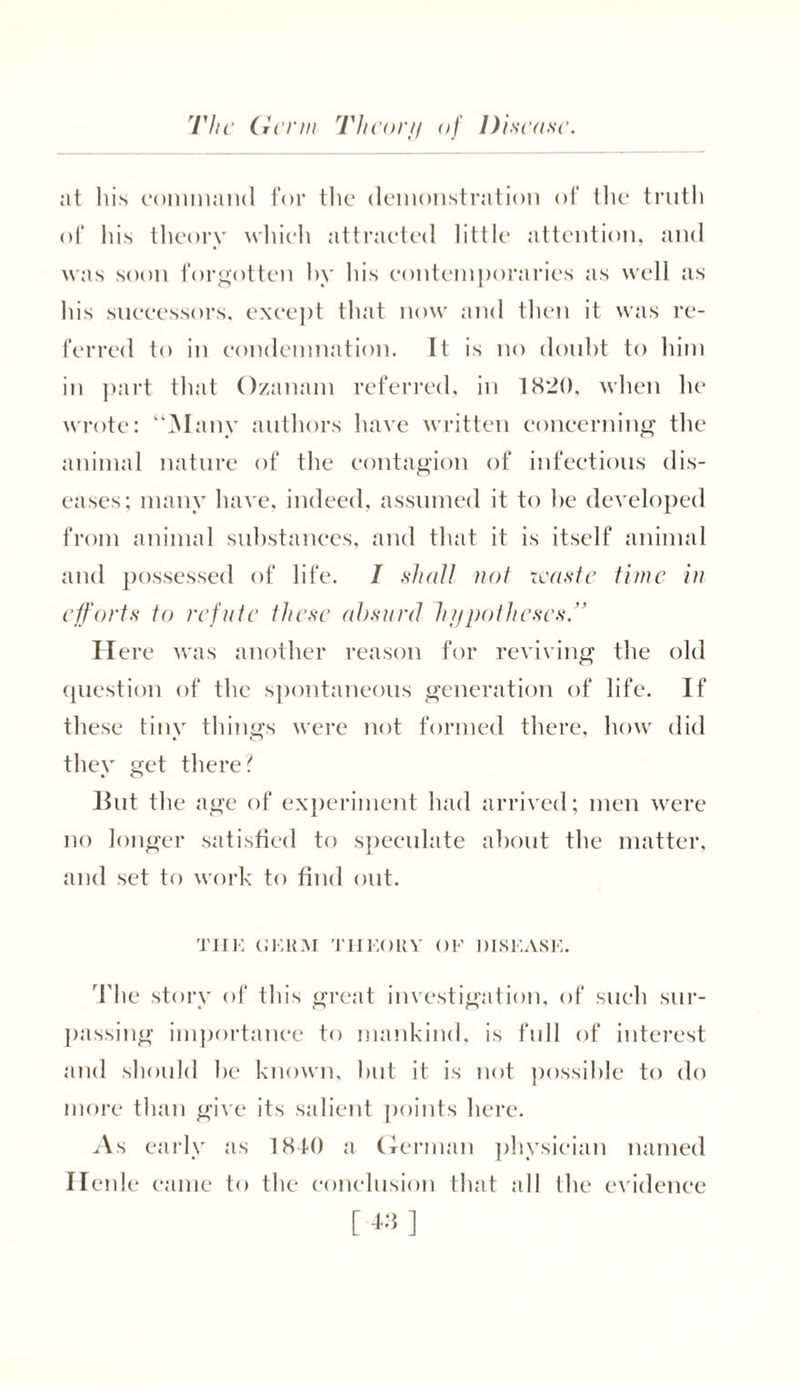 at his command for the demonstration of the truth of his theory which attracted little attention, and was soon forgotten by his contemporaries as well as his successors, except that now and then it was re- ferred to in condemnation. It is no doubt to him in part that Ozanam referred, in 1820, when he wrote: “Many authors have written concerning the animal nature of the contagion of infectious dis- eases; many have, indeed, assumed it to he developed from animal substances, and that it is itself animal and possessed of life. I shall not waste time in efforts to refute these absurd hypotheses” Here was another reason for reviving the old question of the spontaneous generation of life. If these tiny things were not formed there, how did they get there? But the age of experiment had arrived; men were no longer satisfied to speculate about the matter, and set to work to find out. THE GERM THEORY OF DISEASE. The story of this great investigation, of such sur- passing importance to mankind, is full of interest and should be known, but it is not possible to do more than give its salient points here. As early as 1840 a German physician named Henle came to the conclusion that all the evidence
