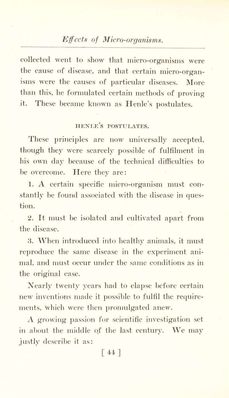 were collected went to show that micro-organisms the cause of disease, and that certain micro-organ- isms were the causes of particular diseases. More than this, he formulated certain methods of proving it. These became known as Henle’s postulates. henlf/s postulates. These principles are now universally accepted, though they were scarcely possible of fulfilment in his own day because of the technical difficulties to he overcome. Here they are: 1. A certain specific micro-organism must con- stantly he found associated with the disease in ques- tion. 2. It must he isolated and cultivated apart from the disease. S. When introduced into healthy animals, it must reproduce the same disease in the experiment ani- mal, and must occur under the same conditions as in the original case. Nearly twenty years had to elapse before certain new inventions made it possible to fulfil the require- ments, which were then promulgated anew. A growing passion for scientific investigation set in about the middle of the last century. We may justly describe it as: