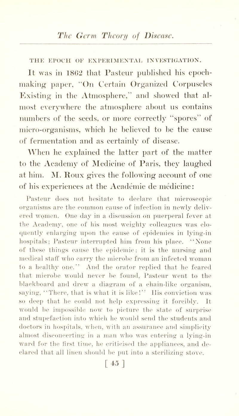 THE EPOCH OF EXPERIMENTAL INVESTIGATION. It was in 18(12 that Pasteur published his epoch- making paper, “On Certain Organized Corpuscles Existing in the Atmosphere,” and showed that al- most everywhere the atmosphere about us contains numbers of the seeds, or more correctly “spores” of micro-organisms, which he believed to he the cause of fermentation and as certainly of disease. When lie explained the latter part of the matter to the Academy of Medicine of Paris, they laughed at him. M. Roux gives the following account of one of his experiences at the Aeademie de medicine: Pasteur does not hesitate to declare that microscopic organisms are the common cause of infection in newly deliv- ered women. One day in a discussion on puerperal fever at the Academy, one of his most weighty colleagues was elo- quently enlarging upon the cause of epidemics in lying-in hospitals; Pasteur interrupted him from his place. “None of these things cause the epidemic; it is the nursing and medical staff who carry the microbe from an infected woman to a healthy one.'1 And the orator replied that he feared that microbe would never he found, Pasteur went to the blackboard and drew a diagram of a chain-like organism, saying, “There, that is what it is like!” 11 is conviction was so deep that he could not help expressing it forcibly. It would he impossible now to picture the state of surprise and stupefaction into which he would send the students and doctors in hospitals, when, with an assurance and simplicity almost disconcerting in a man who was entering a lying-in ward for the first time, he criticised the appliances, and de- clared that all linen should he put into a sterilizing stove.