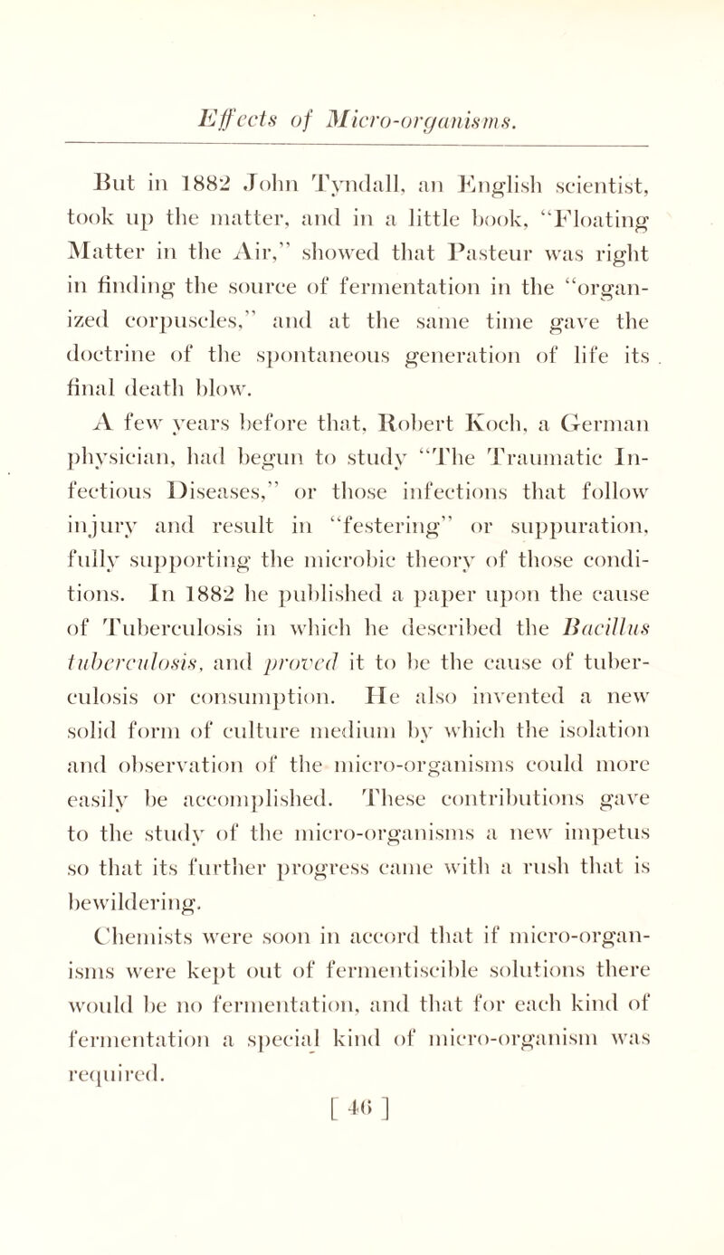 But in 1882 John Tyndall, an Knglish scientist, took up the matter, and in a little book, “Floating Matter in the Air,” showed that Pasteur was right in finding the source of fermentation in the “organ- ized corpuscles,” and at the same time gave the doctrine of the spontaneous generation of life its final death blow. A few years before that, Robert Koch, a German physician, had begun to study “The Traumatic In- fectious Diseases,” or those infections that follow injury and result in “festering” or suppuration, fully supporting the microbic theory of those condi- tions. In 1882 he published a paper upon the cause of Tuberculosis in which he described the Bacillus tuberculosis, and proved it to he the cause of tuber- culosis or consumption. Pie also invented a new solid form of culture medium by which the isolation and observation of the micro-organisms could more easily be accomplished. These contributions gave to the study of the micro-organisms a new impetus so that its further progress came with a rush that is bewildering. Chemists were soon in accord that if micro-organ- isms were kept out of fermentiscible solutions there would be no fermentation, and that for each kind of fermentation a special kind of micro-organism was required.