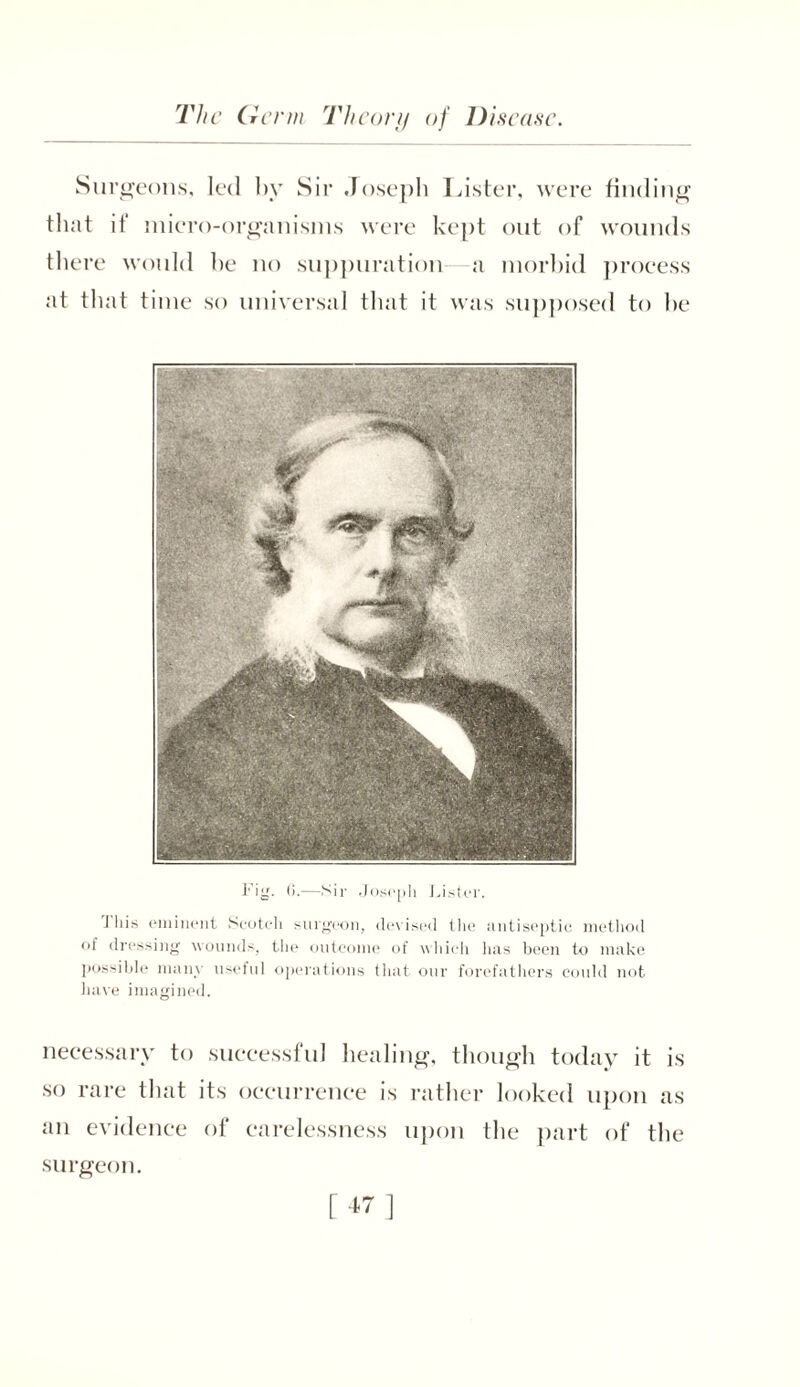 Surgeons, led by Sir Joseph Lister, were finding that ii micro-organisms were kept out of wounds there would be no suppuration a morbid process at that time so universal that it was supposed to be l*’ig. 0.—Sir Joseph Lister. J his eminent Scotch surgeon, devised the antiseptic method of dressing wounds, the outcome of which has been to make possible main useful operations that our forefathers could not have imagined. necessary to successful healing, though today it is so rare that its occurrence is rather looked upon as an evidence of carelessness upon the part of the surgeon.