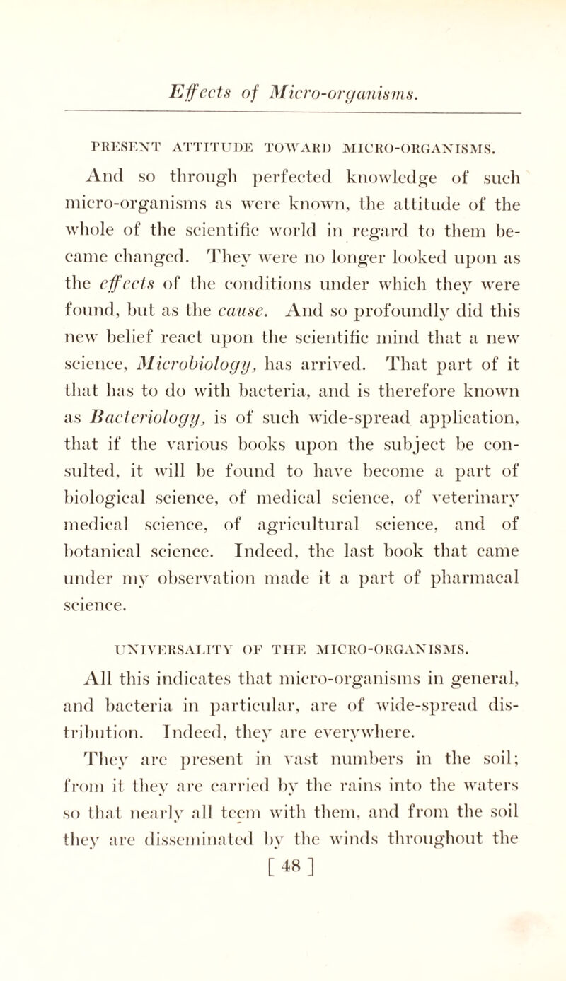 PRESENT ATTITUDE TOWARD MICRO-ORGANISMS. And so through perfected knowledge of such micro-organisms as were known, the attitude of the whole of the scientific world in regard to them be- came changed. They were no longer looked upon as the effects of the conditions under which they were found, but as the cause. And so profoundly did this new belief react upon the scientific mind that a new science, Microbiology, has arrived. That part of it that has to do with bacteria, and is therefore known as Bacteriology, is of such wide-spread application, that if the various books upon the subject be con- sulted. it will be found to have become a part of biological science, of medical science, of veterinary medical science, of agricultural science, and of botanical science. Indeed, the last hook that came under my observation made it a part of pharmacal science. UNIVERSALITY OF THE MICRO-ORGANISMS. All this indicates that micro-organisms in general, and bacteria in particular, are of wide-spread dis- tribution. Indeed, they are everywhere. They are present in vast numbers in the soil; from it they are carried by the rains into the waters so that nearly all teem with them, and from the soil they are disseminated by the winds throughout the [48]