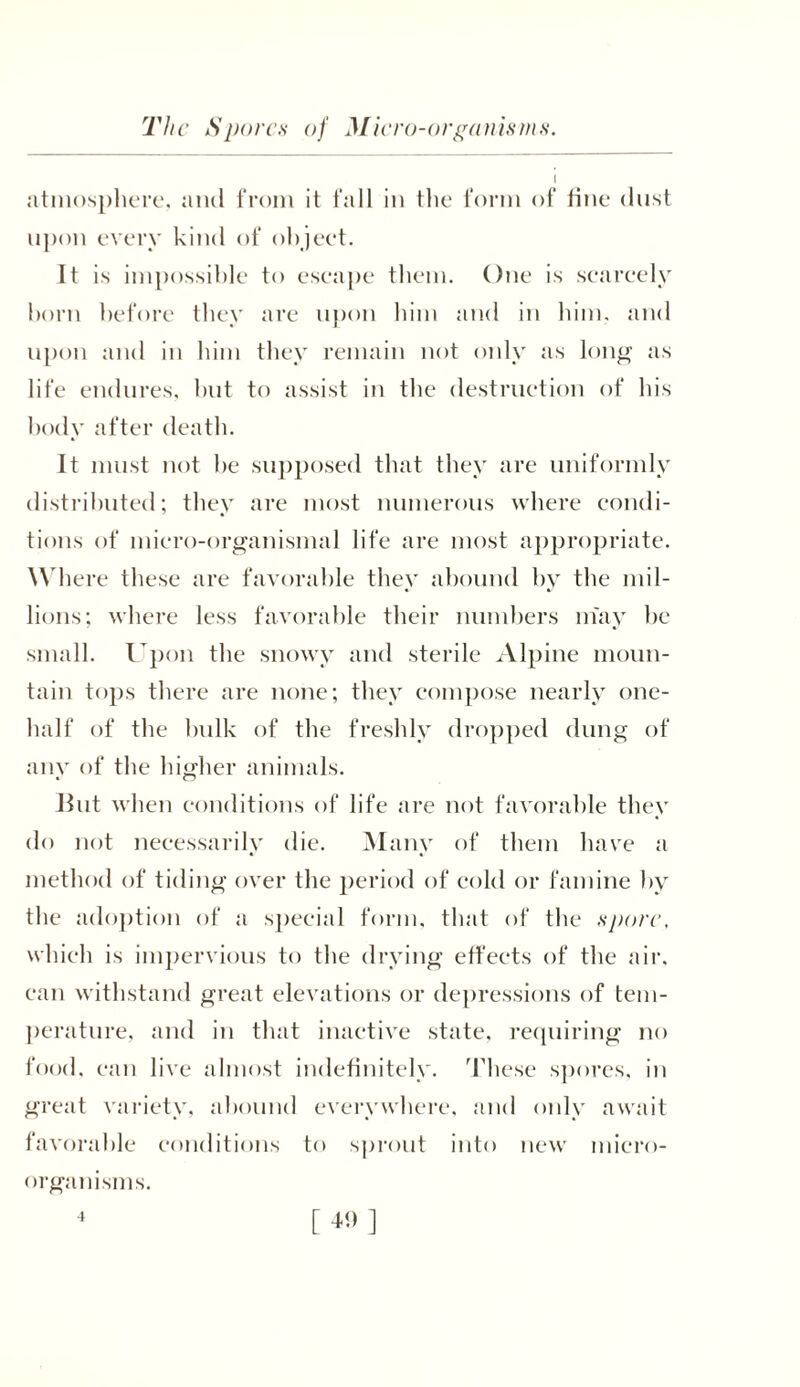 The Spores of Micro-organisms atmosphere, and from it fall in the form of fine dust upon every kind of ohjeet. It is impossible to eseape them. One is scarcely born before they are upon him and in him. and upon and in him they remain not only as long as life endures, but to assist in the destruction of his body after death. It must not he supposed that they are uniformly distributed; they are most numerous where condi- tions of micro-organismal life are most appropriate. Where these are favorable they abound by the mil- lions; where less favorable their numbers may be small. Upon the snowy and sterile Alpine moun- tain tops there are none; they compose nearly one- half of the bulk of the freshly dropped dung of any of the higher animals. Jlut when conditions of life are not favorable they do not necessarily die. Many of them have a method of tiding over the period of cold or famine by the adoption of a special form, that of the spore, which is impervious to the drying effects of the air. can withstand great elevations or depressions of tem- perature, and in that inactive state, requiring no food, can live almost indefinitely. These spores, in great variety, abound everywhere, and only await favorable conditions to sprout into new micro- organisms.