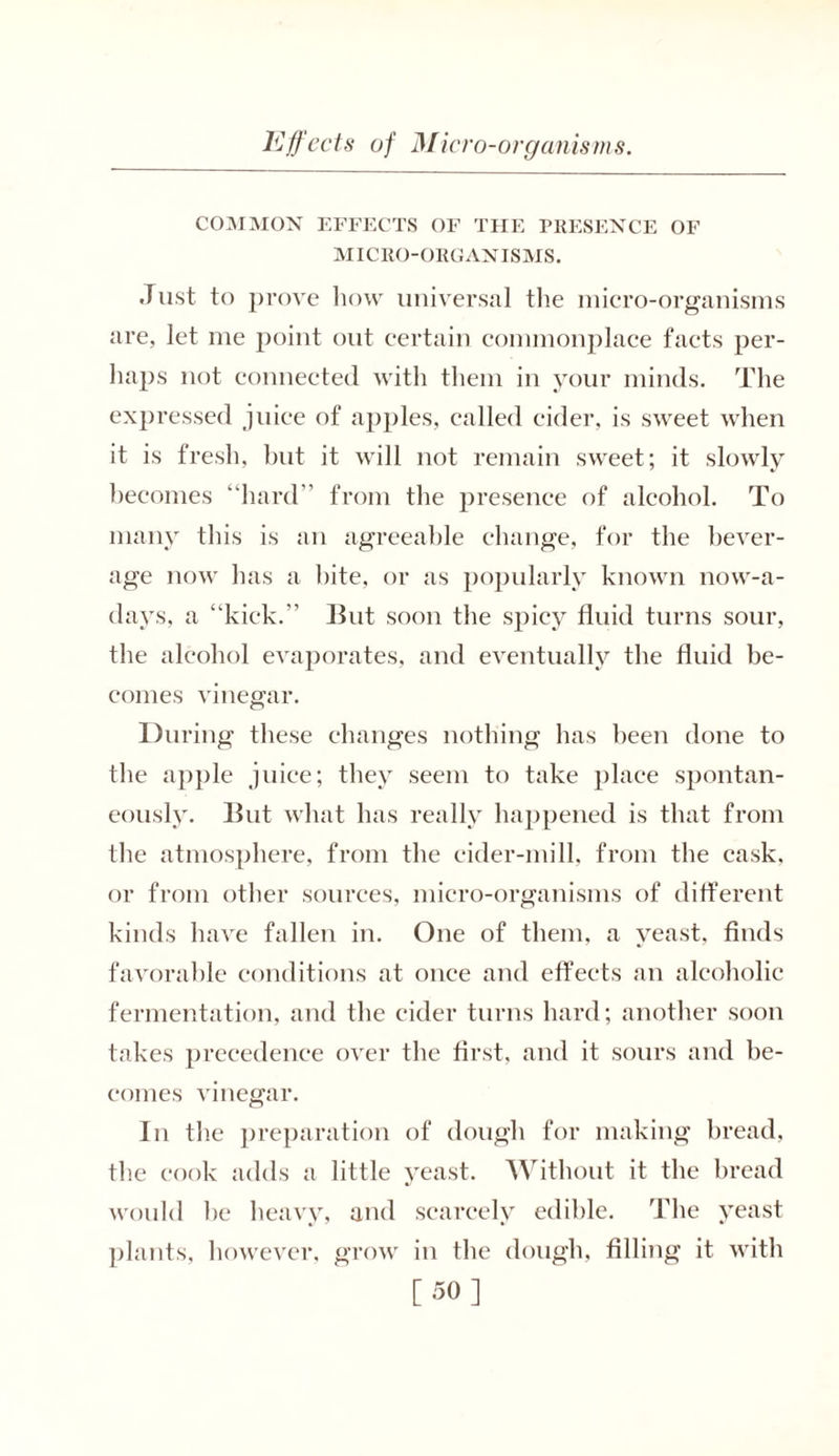 COMMON EFFECTS OF THE PRESENCE OF MICRO-ORGANISMS. Just to prove how universal the micro-organisms are, let me point out certain commonplace facts per- haps not connected with them in your minds. The expressed juice of ajiples, called cider, is sweet when it is fresh, but it will not remain sweet; it slowly becomes “hard” from the presence of alcohol. To many this is an agreeable change, for the bever- age now has a bite, or as popularly known now-a- davs, a “kick.” But soon the spicy fluid turns sour, the alcohol evaporates, and eventually the fluid be- comes vinegar. During these changes nothing has been done to the apple juice; they seem to take place spontan- eously. But what has really happened is that from the atmosphere, from the cider-mill, from the cask, or from other sources, micro-organisms of different kinds have fallen in. One of them, a yeast, finds favorable conditions at once and effects an alcoholic fermentation, and the cider turns hard; another soon takes precedence over the first, and it sours and be- comes vinegar. In the preparation of dough for making bread, the cook adds a little yeast. Without it the bread would he heavy, and scarcely edible. The yeast plants, however, grow in the dough, filling it with [50]