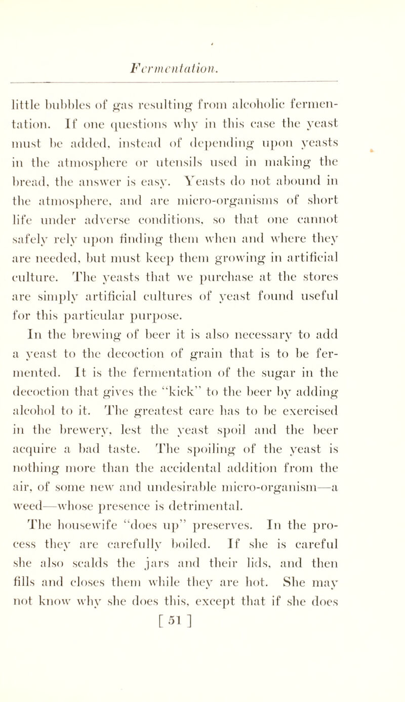 little bubbles of gas resulting from alcoholic fermen- tation. If one questions why in this ease the yeast must he added, instead of depending upon yeasts in the atmosphere or utensils used in making the bread, the answer is easy. Yeasts do not abound in the atmosphere, and are micro-organisms of short life under adverse conditions, so that one cannot safely rely upon finding them when and where they are needed, but must keep them growing in artificial culture. The yeasts that we purchase at the stores are simply artificial cultures of yeast found useful for this particular purpose. In the brewing of beer it is also necessary to add a yeast to the decoction of grain that is to be fer- mented. It is the fermentation of the sugar in the decoction that gives the ‘‘kick to the beer by adding alcohol to it. The greatest care has to be exercised in the brewery, lest the yeast spoil and the beer acquire a bad taste. The spoiling of the yeast is nothing more than the accidental addition from the air. of some new and undesirable micro-organism—a weed—whose presence is detrimental. The housewife “does up preserves. In the pro- cess they are carefully boiled. If she is careful she also scalds the jars and their lids, and then fills and closes them while they are hot. She may not know why she does this, except that if she does